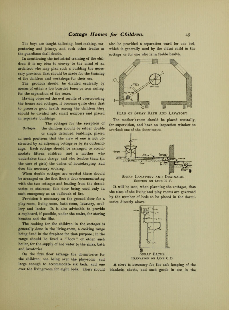 The boys are taught tailoring, boot-making, car- pentering and joinery, and such other trades as the guardians shall decide. In mentioning the industrial training of the chil- dren it is my idea to convey to the mind of an architect who may plan such a building the neces- sary provision that should be made for the training of the children and workshops for their use. The grounds should be divided centrally by means of either a low boarded fence or iron railing, for the separation of the sexes. Having observed the evil results of overcrowding the homes and cottages, it becomes quite clear that to preserve good health among the children they should be divided into small numbers and placed in separate buildings. The cottages for the reception of Cottages. the children should be either double or single detached buildings, placed in such positions that the view of one is not ob- structed by an adjoining cottage or by its outbuild- ings. Each cottage should be arranged to accom- modate fifteen children and a mother who undertakes their charge and who teaches them (in the case of girls) the duties of housekeeping and does the necessary cooking. When double cottages are erected there should be arranged on the first floor a door communicating with the two cottages and leading from the dormi- tories or staircase, this door being used only in such emergency as an outbreak of fire. Provision is necessary on the ground floor for a play-room, living-room, bath-room, lavatory, scul- lery and larder. It is also advisable to provide a cupboard, if possible, under the stairs, for storing brushes and the like. The cooking for the children in the cottages is generally done in the living-room, a cooking range being fixed in the fireplace for that purpose; in the range should be fixed a “ boot ” or other such boiler, for the supply of hot water to the sinks, bath and lavatories. On the first floor arrange the dormitories for the children, one being over the play-room and large enough to accommodate six beds, and one over the living-room for eight beds. There should also be provided a separation ward for one bed, which is generally used by the eldest child in the cottage or for one who is in feeble health. The mother’s-room should be placed centrally, for supervision, and have an inspection window to overlook one of the dormitories. Spray Lavatory and Drainage. Section on Line E P. It will be seen, when planning the cottages, that the sizes of the living and play rooms are governed by the number of beds to be placed in the dormi- tories directly above. Elevation on Line C D. A store is necessary for the safe keeping of the blankets, sheets, and such goods in use in the