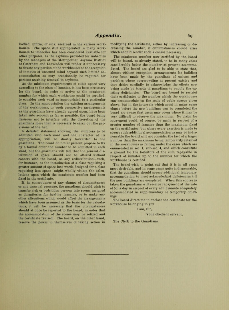 bodied, infirm, or sick, received in the various work- houses. The space still appropriated in many work- houses to imbeciles has been considered available for other purposes, as the asylums provided for imbeciles by the managers of the Metropolitan Asylum District at Caterham and Leavesden will render it unnecessary to devote any portion of the workhouses to the reception of inmates of unsound mind beyond such limited ac- commodation as may occasionally be required for persons awaiting removal to asylums. As the minimum requirements of cubic space vary according to the class of inmates, it has been necessary for the board, in order to arrive at the maximum number for which each workhouse could be certified, to consider each ward as appropriated to a particular class. In the appropriation the existing arrangements of the workhouses, or such prospective arrangements as the guardians have already agreed upon, have been taken into account as far as possible, the board being desirous not to interfere with the discretion of the guardians more than is necessary to carry out the pro- visions of the Act. A detailed statement showing the numbers to be admitted into each ward and the character of its appropriation, will be shortly forwarded to the guardians. The board do not at present propose to fix by a formal order the number to be admitted to each ward, but the guardians will feel that the general dis- tribution of space should not be altered without concert with the board, as any redistribution—such, for instance, as the introduction of a class requiring a greater amount of space into wards designed for a class requiring less space—might wholly vitiate the calcu- lations upon which the maximum number had been fixed in the certificate. If, in consequence of any change of circumstances or any unusual pressure, the guardians should wish to transfer sick or bedridden persons into rooms assigned as dormitories for healthy inmates, or to make any other alterations which would affect the arrangements which have been assumed as the basis for the calcula- tions, it will be necessary that the circumstances should at once be reported to the board, in order that the accommodation of the rooms may be refixed and the certificate revised. The board, on the other hand, reserve the power to themselves of taking action in modifying the certificate, either by increasing or de- creasing the number, if circumstances should arise which should render such a course necessary. The maximum number now certified by the board will be found, as already stated, to be in many cases considerably below the number at present accommo- dated. The board are glad to be able to state that, almost without exception, arrangements for building have been made by the guardians of unions and parishes where overcrowding at present exists; and they desire cordially to acknowledge the efforts now being made by boards of guardians to supply the ex- isting deficiencies. The board are bound to restrict their certificates to the number which the workhouses can accommodate on the scale of cubic spaces given above, but in the intervals which must in many cases elapse before the new buildings can be completed the board are aware that cases may occur where it may be very difficult to observe the maximum. No claim for repayment could, of course, be made in respect of a greater number of inmates than the maximum fixed on the certificates, but where every exertion is made to secure such additional accommodation as may be indis- pensable the board will not consider the fact of a larger number than the maximum being temporarily retained in the workhouses as falling under the cases which are enumerated in sec. 1, sub-sec. 4, and which constitute a ground for the forfeiture of the sum repayable in respect of inmates up to the number for which the workhouse is certified. The board wish to point out that it is in all cases most desirable, and in some cases quite indispensable, that the guardians should secure additional temporary accommodation to meet acknowledged deficiencies till the new buildings are completed. When this course is taken the guardians will receive repayment at the rate of 5d a day in respect of every adult inmate adequately accommodated in supplementary or temporary build- ings. The board direct me to enclose the certificate for the workhouse belonging to you. I am, Sir, Your obedient servant.