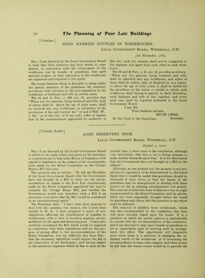 [Circular.'] AGED MARRIED COUPLES IN WORKHOUSES. Local Government Board, Whitehall, S.W. SirI am directed by the Local Government Board to state that their attention has been drawn to com- plaints, in connection with the enforcement of the workhouse test by boards of guardians, that aged married couples on their admission to the workhouse are separated and required to live apart. The board therefore deem it desirable to bring under the special attention of the guardians the statutory provisions with reference to the non-separation in the workhouse of husband and wife in certain cases. The 10 and 11 Viet., c. 109, sec. 23, provides that “ When any two persons, being husband and wife, both of whom shall be above the age of sixty years, shall be received into any workhouse, in pursuance of the provisions of the said recited Act” (4 and 5 Will. IV., c. 76), “ or of this Act, or if any rule, order or regula- tion of the commissioners appointed by authority of jrd November, 1885. this Act, such two persons shall not be compelled to live separate and apart from each other in such work- house. The 39 and 40 Viet., c. 91, sec. 10, provides as follows: “ When any two persons, being husband and wife, shall be admitted into any workhouse, and either of them shall be infirm, sick, or disabled by any injury, or above the age of sixty years, it shall be lawful for the guardians of the union or parish to which such workhouse shall belong to permit, in their discretion, such husband and wife to live together, and every such case shall be reported forthwith to the Local Government Board. I am. Sir, Your obedient servant, HUGH OWEN, To the Clerk to the Guardians. Secretary. [ Circular Letter AGED DESERVING POOR. Local Sir,—I am directed by the Local Government Board to advert to the reply which was given by the president to a question put to him inthe House of Commons with regard to legislation on the subject of the recommenda- tions made by the Select Committee on the Cottage Homes Bill last year. The question was as follows: “ To ask the President of the Local Government Board why the Government have not brought in a Bill to carry out the recom- mendations in regard to the Poor Law unanimously made by the Select Committee appointed last year to consider the Cottage Home Bill, and whether the Government would now introduce such a Bill if an assurance were given that the Bill would be considered in an uncontroversial spirit.” The President said: “ I have been most anxious to deal with this question this session, but I have been unable to do so. I have prepared a series of new regulations affecting the classification of inmates in workhouses, with a view of securing separate accom- modation for the aged and deserving poor. I have also carefully considered the Bill which would be required in connection with these regulations and for the pur- pose of giving effect to the recommendations of the Select Committee, but my difficulty has been this— that the necessary legislation would require the aid of the Chancellor of the Exchequer; and having regard to the enormous expenses which he has to meet at the Government Board, Whitehall, S.W. August 4, 1 goo. present time, I have come to the conclusion, although very reluctantly, that this is not a fitting moment to make further demands upon him. It is for this reason that the Government have not brought in a Bill on the subject.” Although, as was pointed out, the moment is not pro- pitious for legislation of the kind referred to, the board think that it would be useful that guardians should be informed of their views, so that the hands of the guardians may be strengthened in dealing with these matters so far as existing circumstances will permit. The removal of imbeciles from workhouses was strongly recommended by the Select Committee, and its advisa- bility has been repeatedly brought before the board by guardians and others, but this question is one which must be deferred. The removal of children from workhouses, which was also recommended by the committee, has been still more strongly urged upon the board. It is a question on which the public opinion is undoubtedly in accord with the recommendation of the committee, and I am directed to urge upon boards of guardians to let no opportunity pass of carrying such an arrange- ment into effect. The opportunity will frequently arise when there is a question of enlarging the in- firmary wards of the workhouse or of increasing the accommodation in some other respect, and when it may be felt that the wisest course would be to provide the