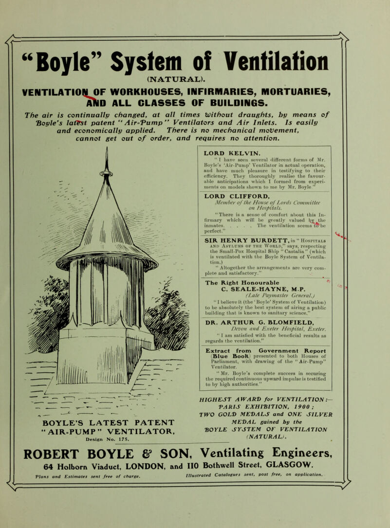 “Boyle” System of Ventilation (NATURAL). VENTILATION OF WORKHOUSES, INFIRMARIES, MORTUARIES, AUlD ALL GLASSES OF RUILDINGS. The air is continually changed, at all times Without draughts, by means of “Boyle's latest patent “ Air=Pump Ventilators and Air Inlets. Is easily and economically applied. There is no mechanical movement, cannot get out of order, and requires no attention. BOYLE’S LATEST PATENT “ AIR=PUMP ” VENTILATOR, Design No. 175. LORD KELVIN. “ I have seen several different forms of Mr. Boyle’s ‘Air-Pump’ Ventilator in actual operation, and have much pleasure in testifying to their efficiency. They thoroughly realise the favour- able anticipations which I formed from experi- ments on models shown to me by Mr. Boyle ” LORD CLIFFORD, Member of the House of Lords Committee on Hospitals. “ There is a sense of comfort about this In- firmary which will be greatly valued Ijy, the inmates. .... The ventilation seems f&'be perfect.” SIR HENRY BURDETT. in “Hospitals and Asylums of the World,” says, respecting the Small-Pox Hospital Ship “ Castalia ” (which is ventilated with the Boyle System of Ventila- tion.) “ Altogether the arrangements are very com- plete and satisfactory.” The Right Honourable C. SEALE=HAYNE, M.P. (Late Paymastei General.) “ I believe it (the ‘ Boyle’ System of Ventilation) to be absolutely the best system of airing a public building that is known to sanitary science.” DR. ARTHUR G. BLOMFIELD, Devon and Exeter Hospital, Exeter. “ I am satisfied with the beneficial results as regards the ventilation.” Extract from Government Report Blue BooK) presented to both Houses of Parliament, with drawing of the “Air-Pump” Ventilator. “ Mr. Boyle’s complete success in securing the required continuous upward impulse is testified to by high authorities.” HIGHEST AWARD for VENTILATION PARIS EXHIBITION, 1900 ; TWO GOLD MEDALS and ONE SILVER MEDAL gained by the BOYLE SYSTEM OF VENTILATION (NATURAL). ROBERT BOYLE & SON, Ventilating Engineers, 64 Holborn Viaduct, LONDON, and IIO Bothwcll Street, GLASGOW. Illustrated Catalogues sent, post free, on application. Plans and Estimates sent free of charge.