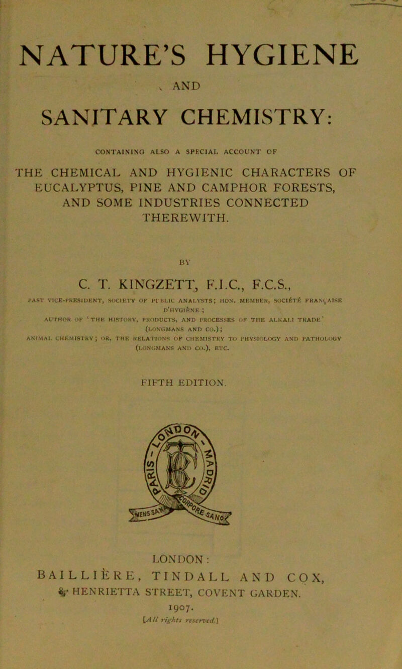 v AND SANITARY CHEMISTRY: CONTAINING ALSO A SPECIAL ACCOUNT OF THE CHEMICAL AND HYGIENIC CHARACTERS OF EUCALYPTUS, PINE AND CAMPHOR FORESTS, AND SOME INDUSTRIES CONNECTED THEREWITH. BY C. T. KINGZETT, F.I.C., F.C.S., PAST VICE-PRESIDENT, SOCIETY OP PUBLIC ANALYSTS; HON. MEMBER, SOCI^Tfi PKAN^AISK D'HYGlfeNE ; AUTHOR OP ‘THE HISTORY, PRODUCTS, AND PROCESSES OF THE ALKALI TRADE’ (LONGMANS AND CO.); ANIMAL CHEMISTRY; OR, THE RELATIONS OP CHEMISTRY TO PHYSIOLOGY AND PATHOLOGY (LONGMANS AND CO.), ETC. FIFTH EDITION. LONDON: B A I L L I £ R E , TINDALL AND COX, %' HENRIETTA STREET, COVENT GARDEN. 1907. \AU rights reserved.}