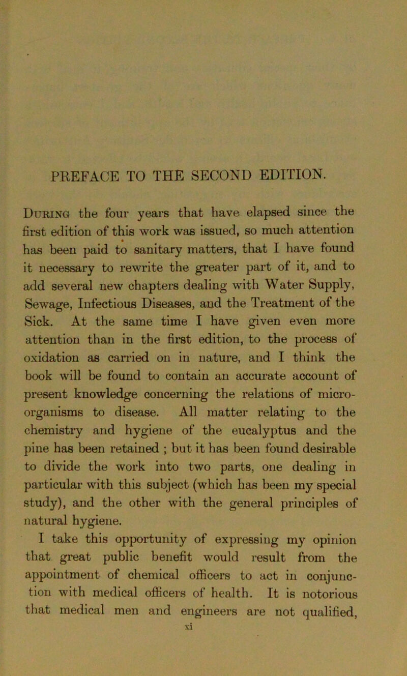During the four years that have elapsed since the first edition of this work was issued, so much attention has been paid to sanitary matters, that I have found it necessary to rewrite the greater part of it, and to add several new chapters dealing with Water Supply, Sewage, Infectious Diseases, and the Treatment of the Sick. At the same time I have given even more attention than in the first edition, to the process of oxidation as carried on in nature, and I think the book will be found to contain an accurate account of present knowledge concerning the relations of micro- organisms to disease. All matter relating to the chemistry and hygiene of the eucalyptus and the pine has been retained ; but it has been found desirable to divide the work into two parts, one dealing in particular with this subject (which has been my special study), and the other with the general principles of natural hygiene. I take this opportunity of expressing my opinion that great public benefit would result from the appointment of chemical officers to act in conjunc- tion with medical officers of health. It is notorious that medical men and engineers are not qualified,