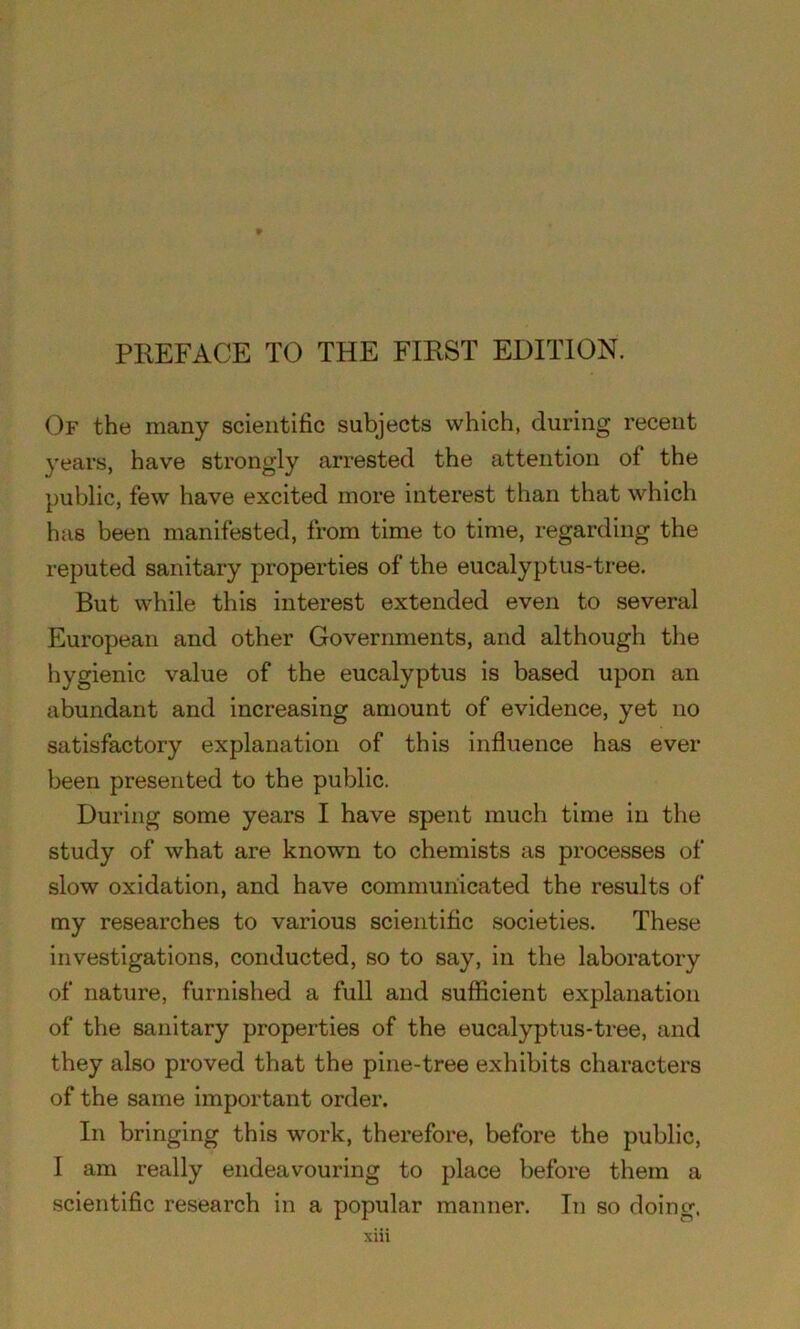 Of the many scientific subjects which, during recent years, have strongly arrested the attention of the public, few have excited more interest than that which has been manifested, from time to time, regarding the reputed sanitary properties of the eucalyptus-tree. But while this interest extended even to several European and other Governments, and although the hygienic value of the eucalyptus is based upon an abundant and increasing amount of evidence, yet no satisfactory explanation of this influence has ever been presented to the public. During some years I have spent much time in the study of what are known to chemists as processes of slow oxidation, and have communicated the results of my researches to various scientific societies. These investigations, conducted, so to say, in the laboratory of nature, furnished a full and sufficient explanation of the sanitary properties of the eucalyptus-tree, and they also proved that the pine-tree exhibits characters of the same important order. In bringing this work, therefore, before the public, I am really endeavouring to place before them a scientific research in a popular manner. In so doing.