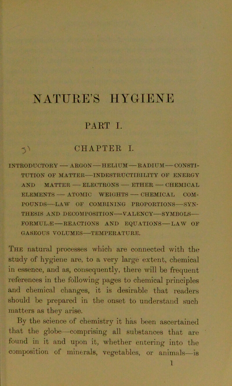 NATURE’S HYGIENE PART I. CHAPTER I. INTRODUCTOllY — ARGON—HELIUM — RADIUM — CONSTI- TUTION OF MATTER—INDESTRUCTIBILITY OF ENERGY AND MATTER ELECTRONS ETHER CHEMICAL ELEMENTS — ATOMIC WEIGHTS — CHEMICAL COM- POUNDS—LAW OF COMBINING PROPORTIONS—SYN- THESIS AND DECOMPOSITION—VALENCY—SYMBOLS— FORMULAE REACTIONS AND EQUATIONS LAW OF GASEOUS VOLUMES TEMPERATURE. The natural processes which are connected with the study of hygiene are, to a very large extent, chemical in essence, and as, consequently, there will be frequent references in the following pages to chemical principles and chemical changes, it is desirable that readers should be prepared in the onset to understand such matters as they arise. By the science of chemistry it has been ascertained that the globe—comprising all substances that are found in it and upon it, whether entering into the composition of minerals, vegetables, or animals—is