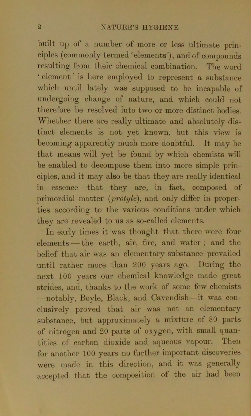 built up of a number of more or less ultimate prin- ciples (commonly termed ‘elements’), and of compounds resulting from their chemical combination. The word ‘ element ’ is here employed to represent a substance which until lately was supposed to be incapable of undergoing change of nature, and which could not therefore be resolved into two or more distinct bodies. Whether there are really ultimate and absolutely dis- tinct elements is not yet known, but this view is becoming apparently much more doubtful. It may be that means will yet be found by which chemists will be enabled to decompose them into more simple prin- ciples, and it may also be that they are really identical in essence—that they are, in fact, composed of primordial matter (protyle), and only differ in proper- ties according to the various conditions under which they are revealed to us as so-called elements. In early times it was thought that there were four elements — the earth, air, fire, and water ; and the belief that air was an elementary substance prevailed until rather more than 200 years ago. During the next 100 years our chemical knowledge made great strides, and, thanks to the work of some few chemists —notably, Boyle, Black, and Cavendish—it was con- clusively proved that air was not an elementary substance, but approximately a mixture of 80 parts of nitrogen and 20 parts of oxygen, with small quan- tities of carbon dioxide and aqueous vapour. Then for another 100 years no further important discoveries were made in this direction, and it was generally accepted that the composition of the air had been