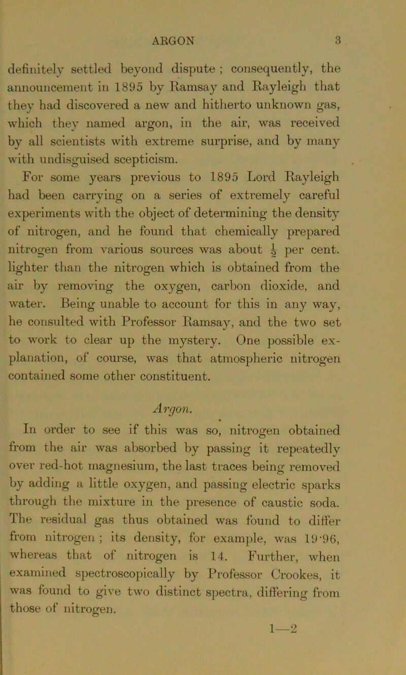 definitely settled beyond dispute ; consequently, the announcement in 1895 by Ramsay and Rayleigh that they had discovered a new and hitherto unknown gas, which they named argon, in the air, was received by all scientists with extreme surprise, and by many with undisguised scepticism. For some years previous to 1895 Lord Rayleigh had been carrying on a series of extremely careful experiments with the object of determining the density of nitrogen, and he found that chemically prepared nitrogen from various sources was about i per cent, lighter than the nitrogen which is obtained from the air by removing the oxygen, carbon dioxide, and water. Being unable to account for this in any way, he consulted with Professor Ramsay, and the two set to work to clear up the mystery. One possible ex- planation, of course, was that atmospheric nitrogen contained some other constituent. Argon. In order to see if this was so, nitrogen obtained from the air was absorbed by passing it repeatedly over red-hot magnesium, the last traces being removed by adding a little oxygen, and passing electric sparks through the mixture in the presence of caustic soda. The residual gas thus obtained was found to differ from nitrogen ; its density, for example, was 19*96, whereas that of nitrogen is 14. Further, when examined spectroscopically by Professor Crookes, it was found to give two distinct spectra, differing from those of nitrogen. 1—2