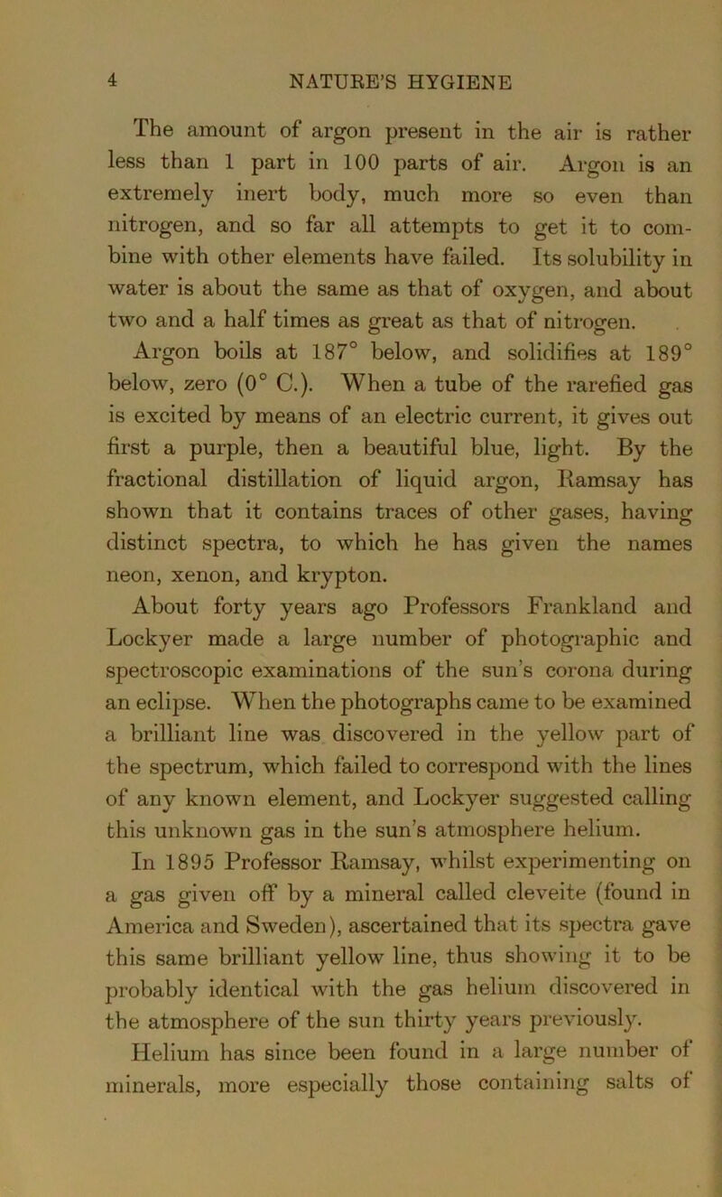 The amount of argon present in the air is rather less than 1 part in 100 parts of air. Argon is an extremely inert body, much more so even than nitrogen, and so far all attempts to get it to com- bine with other elements have failed. Its solubility in water is about the same as that of oxygen, and about two and a half times as great as that of nitrogen. Argon boils at 187° below, and solidifies at 189° below, zero (0° C.). When a tube of the rarefied gas is excited by means of an electric current, it gives out first a purple, then a beautiful blue, light. By the fractional distillation of liquid argon, Ramsay has shown that it contains traces of other gases, having distinct spectra, to which he has given the names neon, xenon, and krypton. About forty years ago Professors Frankland and Lockyer made a large number of photographic and spectroscopic examinations of the sun’s corona during an eclipse. When the photographs came to be examined a brilliant line was discovered in the yellow part of the spectrum, which failed to correspond with the lines of any known element, and Lockyer suggested calling this unknown gas in the sun’s atmosphere helium. In 1895 Professor Ramsay, whilst experimenting on a gas given off by a mineral called cleveite (found in America and Sweden), ascertained that its spectra gave this same brilliant yellow line, thus showing it to be probably identical with the gas helium discovered in the atmosphere of the sun thirty years previously. Helium has since been found in a large number of minerals, more especially those containing salts of