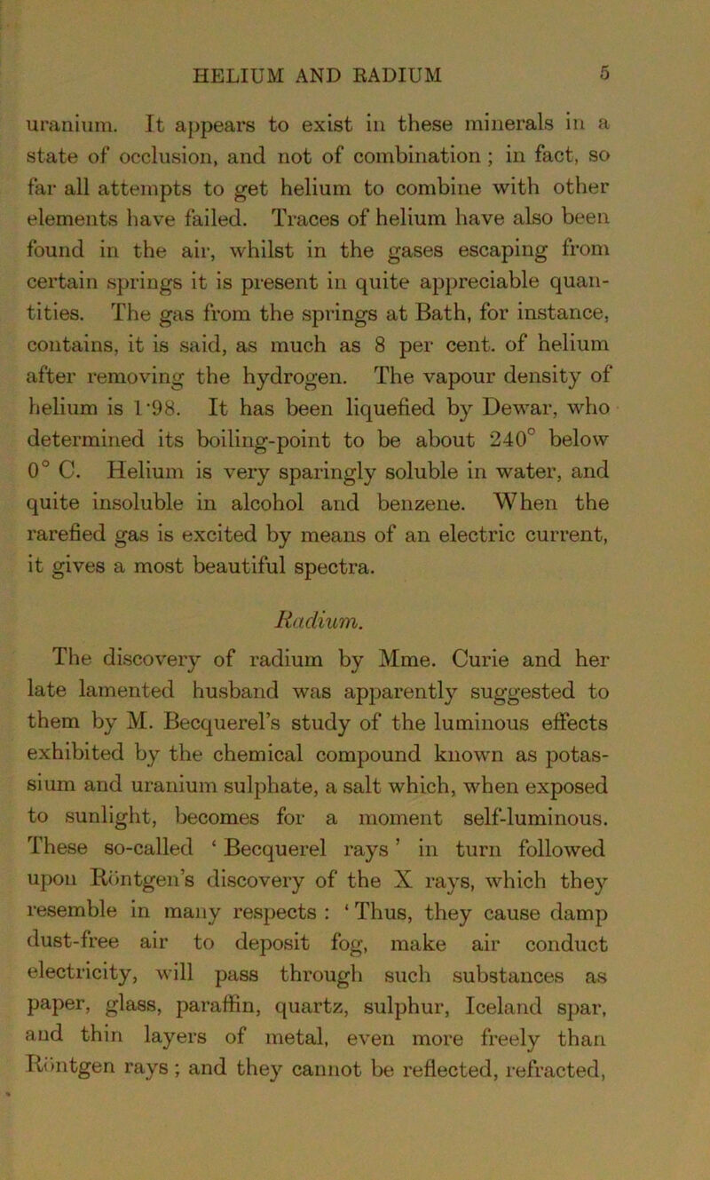uranium. It appears to exist in these minerals in a state of occlusion, and not of combination ; in fact, so far all attempts to get helium to combine with other elements have failed. Traces of helium have also been found in the air, whilst in the gases escaping from certain springs it is present in quite appreciable quan- tities. The gas from the springs at Bath, for instance, contains, it is said, as much as 8 per cent, of helium after removing the hydrogen. The vapour density of helium is 1‘98. It has been liquefied by Dewar, who determined its boiling-point to be about 240° below 0° C. Helium is very sparingly soluble in water, and quite insoluble in alcohol and benzene. When the rarefied gas is excited by means of an electric current, it gives a most beautiful spectra. Radium. The discovery of radium by Mine. Curie and her late lamented husband was apparently suggested to them by M. Becquerel’s study of the luminous effects exhibited by the chemical compound known as potas- sium and uranium sulphate, a salt which, when exposed to sunlight, becomes for a moment self-luminous. These so-called ‘ Becquerel rays ’ in turn followed upon Rontgen’s discovery of the X rays, which they resemble in many respects : ‘ Thus, they cause damp dust-free air to deposit fog, make air conduct electricity, will pass through such substances as paper, glass, paraffin, quartz, sulphur, Iceland spar, and thin layers of metal, even more freely than Rontgen rays ; and they cannot be reflected, refracted,