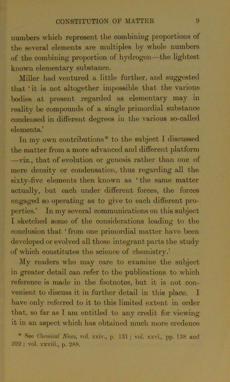 numbers which represent the combining proportions of the several elements are multiples by whole numbers of the combining proportion of hydrogen—the lightest known elementary substance. Miller had ventured a little further, and suggested that ‘ it is not altogether impossible that the various bodies at present regarded as elementary may in reality be compounds of a single primordial substance condensed in different degrees in the various so-called elements.’ In my own contributions* to the subject I discussed the matter from a more advanced and different platform —viz., that of evolution or genesis rather than one of mere density or condensation, thus regarding all the sixty-five elements then known as ‘ the same matter actually, but each under different forces, the forces engaged so operating as to give to each different pro- perties.’ In my several communications on this subject I sketched some of the considerations leading to the conclusion that ‘ from one primordial matter have been developed or evolved all those integrant parts the study of which constitutes the science of chemistry.’ My readers who may care to examine the subject in greater detail can refer to the publications to which reference is made in the footnotes, but it is not con- venient to discuss it in further detail in this place. I have only referred to it to this limited extent in order that, so far as I am entitled to any credit for viewing it in an aspect which has obtained much more credence * See Chemical News, vol. xxiv., p. 131; vol. xxvi., pp. 138 and 202 ; vol. xxviii., p. 288.
