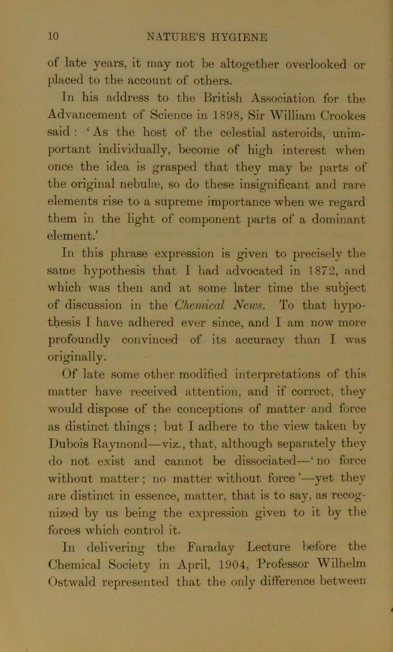 of late years, it may not be altogether overlooked or placed to the account of others. In his address to the British Association for the Advancement of Science in 1898, Sir William Crookes said : ‘ As the host of the celestial asteroids, unim- portant individually, become of high interest when once the idea is grasped that they may be parts of the original nebulae, so do these insignificant and rare elements rise to a supreme importance when we regard them in the light of component parts of a dominant element.’ In this phrase expression is given to precisely the same hypothesis that I had advocated in 1872, and which was then and at some later time the subject of discussion in the Chemical News. To that hypo- thesis I have adhered ever since, and I am now more profoundly convinced of its accuracy than I was originally. Of late some other modified interpretations of this matter have received attention, and if correct, they would dispose of the conceptions of matter and force as distinct things ; but I adhere to the view taken by Dubois Raymond—viz., that, although separately they do not exist and cannot be dissociated—‘ no force without matter; no matter without force ’—yet they are distinct in essence, matter, that is to say, as recog- nized by us being the expression given to it by the forces which control it. In delivering the Faraday Lecture before the Chemical Society in April, 1904, Professor Wilhelm Ostwald represented that the only difference between