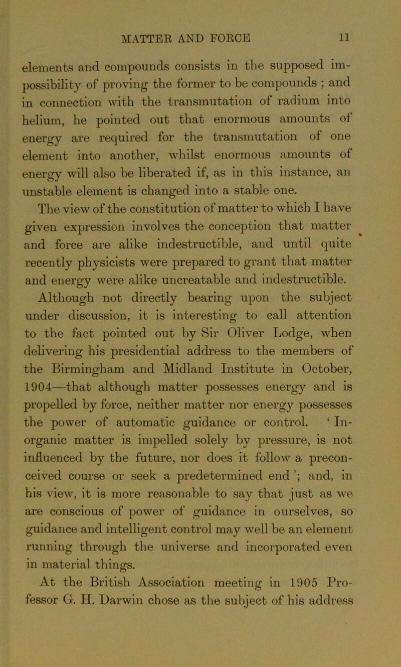 elements and compounds consists in the supposed im- possibility of proving the former to be compounds ; and in connection with the transmutation of radium into helium, he pointed out that enormous amounts of energy are required for the transmutation of one element into another, whilst enormous amounts of energy will also be liberated if, as in this instance, an unstable element is changed into a stable one. The view of the constitution of matter to which I have given expression involves the conception that matter and force are alike indestructible, and until quite recently physicists were prepared to grant that matter and energy were alike uncreatable and indestructible. Although not directly bearing upon the subject under discussion, it is interesting to call attention to the fact pointed out by Sir Oliver Lodge, when delivering his presidential address to the members of the Birmingham and Midland Institute in October, 1904—that although matter possesses energy and is propelled by force, neither matter nor energy possesses the power of automatic guidance or control. ‘ In- organic matter is impelled solely by pressure, is not influenced by the future, nor does it follow a precon- ceived course or seek a predetermined end and, in his view, it is more reasonable to say that just as we are conscious of power of guidance in ourselves, so guidance and intelligent control may well be an element running through the universe and incorporated even in material things. At the British Association meeting in 1905 Pro- fessor G. H. Darwin chose as the subject of his address