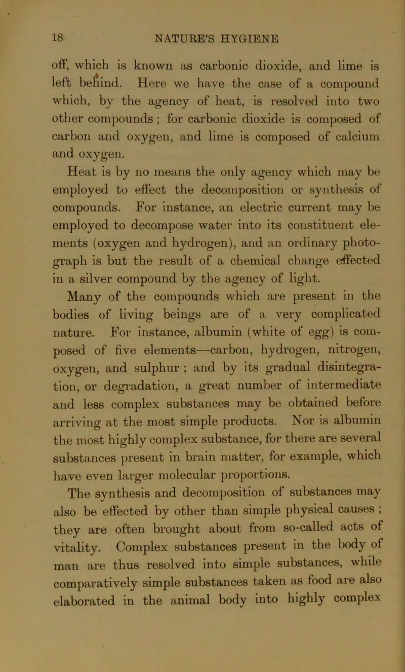off, which is known as carbonic dioxide, and lime is left behind. Here we have the case of a compound which, by the agency of heat, is resolved into two other compounds ; for carbonic dioxide is composed of carbon and oxygen, and lime is composed of calcium and oxygen. Heat is by no means the only agency which may be employed to effect the decomposition or synthesis of compounds. For instance, an electric current may be employed to decompose water into its constituent ele- ments (oxygen and hydrogen), and an ordinary photo- graph is but the result of a chemical change effected in a silver compound by the agency of light. Many of the compounds which are present in the bodies of living beings are of a very complicated nature. For instance, albumin (white of egg) is com- posed of five elements—carbon, hydrogen, nitrogen, oxygen, and sulphur ; and by its gradual disintegra- tion, or degradation, a great number of intermediate and less complex substances may be obtained before arriving at the most simple products. Nor is albumin the most highly complex substance, for there are several substances present in brain matter, for example, which have even larger molecular proportions. The synthesis and decomposition of substances may also be effected by other than simple physical causes ; they are often brought about from so-called acts of vitality. Complex substances present in the body of man are thus resolved into simple substances, while comparatively simple substances taken as food are also elaborated in the animal body into highly complex