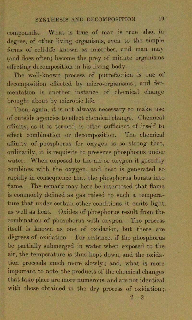 compounds. What is true of man is true also, in degree, of other living organisms, even to the simple forms of cell-life known as microbes, and man may (and does often) become the prey of minute organisms effecting decomposition in his living body. • The well-known process of putrefaction is one of decomposition effected by micro-organisms; arid fer- mentation is another instance of chemical change brought about by microbic life. Then, again, it is not always necessary to make use of outside agencies to effect chemical change. Chemical affinity, as it is termed, is often sufficient of itself to effect combination or decomposition. The chemical affinity of phosphorus for oxygen is so strong that, ordinarily, it is requisite to preserve phosphorus under water. When exposed to the air or oxygen it greedily combines with the oxygen, and heat is generated so rapidly in consequence that the phosphorus bursts into flame. The remark may here be interposed that flame is commonly defined as gas raised to such a tempera- ture that under certain other conditions it emits light as well as heat. Oxides of phosphorus result from the combination of phosphorus with oxygen. The process itself is known as one of oxidation, but there are degrees of oxidation. For instance, if the phosphorus be partially submerged in water when exposed to the air, the temperature is thus kept down, and the oxida- tion proceeds much more slowly ; and, what is more important to note, the products of the chemical changes that take place are more numerous, and are not identical with those obtained in the dry process of oxidation; 2—2