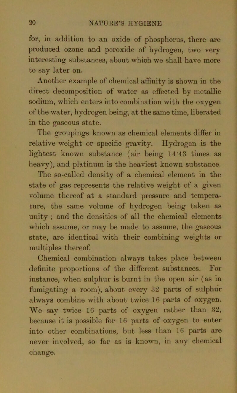 for, in addition to an oxide of phosphorus, there are produced ozone and peroxide of hydrogen, two very interesting substances, about which we shall have more to say later on. Another example of chemical affinity is shown in the direct decomposition of water as effected by metallic sodium, which enters into combination with the oxygen of the water, hydrogen being, at the same time, liberated in the gaseous state. The groupings known as chemical elements differ in relative weight or specific gravity. Hydrogen is the lightest known substance (air being 14'43 times as heavy), and platinum is the heaviest known substance. The so-called density of a chemical element in the state of gas represents the relative weight of a given volume thereof at a standard pressure and tempera- ture, the same volume of hydrogen being taken as unity ; and the densities of all the chemical elements which assume, or may be made to assume, the gaseous state, are identical with their combining weights or multiples thereof. Chemical combination always takes place between definite proportions of the different substances. For instance, when sulphur is burnt in the open air (as in fumigating a room), about every 32 parts of sulphur always combine with about twice 16 parts of oxygen. We say twice 16 parts of oxygen rather than 32, because it is possible for 16 parts of oxygen to enter into other combinations, but less than 16 parts are never involved, so far as is known, in any chemical change.