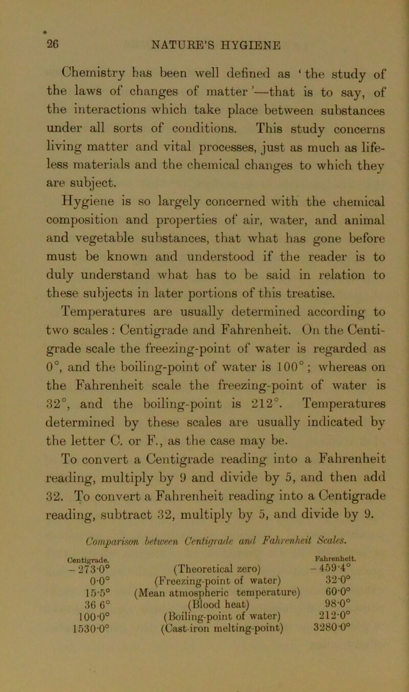 Chemistry has been well defined as ‘ the study of the laws of changes of matter ’—that is to say, of the interactions which take place between substances under all sorts of conditions. This study concerns living matter and vital processes, just as much as life- less materials and the chemical changes to which they are subject. Hygiene is so largely concerned with the chemical composition and properties of air, water, and animal and vegetable substances, that what has gone before must be known and understood if the reader is to duly understand what has to be said in relation to these subjects in later portions of this treatise. Temperatures are usually determined according to two scales : Centigrade and Fahrenheit. On the Centi- grade scale the freezing-point of water is regarded as 0°, and the boiling-point of water is 100° ; whereas on the Fahrenheit scale the freezing-point of water is 32°, and the boiling-point is 212°. Temperatures determined by these scales are usually indicated by the letter C. or F., as the case may be. To convert a Centigrade reading into a Fahrenheit reading, multiply by 9 and divide by 5, and then add 32. To convert a Fahrenheit reading into a Centigrade reading, subtract 32, multiply by 5, and divide by 9. Comparison between Centigrade and Fahrenheit Scales. Centigrade. -2730° (Theoretical zero) Fahrenheit. - 459-4° 0-0° (Freezing-point of water) 32-0° 15-5° (Mean atmospheric temperature) 600° 36 6° (Blood heat) 98-0° 100-0° (Boiling-point of water) 212-0° 1530-0° (Cast-iron melting-point) 3280 0°