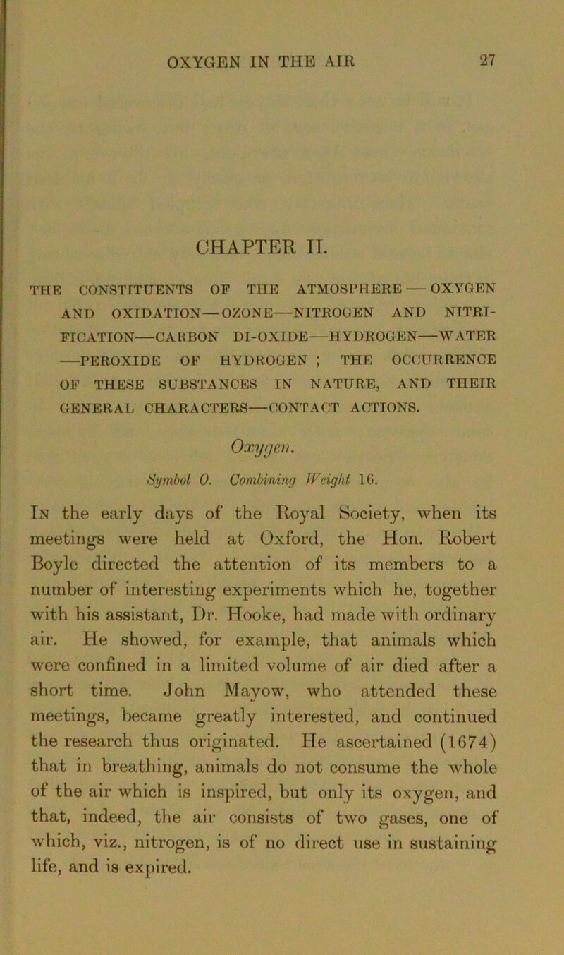 CHAPTER IT. THE CONSTITUENTS OF THE ATMOSPHERE OXYGEN AND OXIDATION — OZONE—NITROGEN AND NITRI- FICATION—CARBON DI-OXIDE—HYDROGEN—WATER PEROXIDE OF HYDROGEN ; THE OCCURRENCE OF THESE SUBSTANCES IN NATURE, AND THEIR GENERAL CHARACTERS—CONTACT ACTIONS. Oxygen. Symbol 0. Combining Weight 16. In the early days of the Royal Society, when its meetings were held at Oxford, the Hon. Robert Boyle directed the attention of its members to a number of interesting experiments which he, together with his assistant, Dr. Hooke, had made with ordinary air. He showed, for example, that animals which were confined in a limited volume of air died after a short time. John Mayow, who attended these meetings, became greatly interested, and continued the research thus originated. He ascertained (1674) that in breathing, animals do not consume the whole of the air which is inspired, but only its oxygen, and that, indeed, the air consists of two gases, one of which, viz., nitrogen, is of no direct use in sustaining life, and is expired.