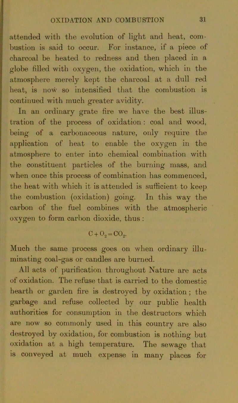 attended with the evolution of light and heat, com- bustion is said to occur. For instance, if a piece of charcoal be heated to redness and then placed in a globe filled with oxygen, the oxidation, which in the atmosphere merely kept the charcoal at a dull red heat, is now so intensified that the combustion is continued with much greater avidity. In an ordinary grate fire we have the best illus- tration of the process of oxidation : coal and wood, being of a carbonaceous nature, only require the application of heat to enable the oxygen in the atmosphere to enter into chemical combination with the constituent particles of the burning mass, and when once this process of combination has commenced, the heat with which it is attended is sufficient to keep the combustion (oxidation) going. In this way the carbon of the fuel combines with the atmospheric oxygen to form carbon dioxide, thus : C + 02 = C02. Much the same process goes on when ordinary illu- minating coal-gas or candles are burned. All acts of purification throughout Nature are acts of oxidation. The refuse that is carried to the domestic hearth or garden fire is destroyed by oxidation ; the garbage and refuse collected by our public health authorities for consumption in the destructors which are now so commonly used in this country are also destroyed by oxidation, for combustion is nothing but oxidation at a high temperature. The sewage that is conveyed at much expense in many places for