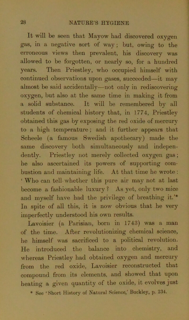 It will be seen that Mayow had discovered oxygen gas, in a negative sort of way; but, owing to the erroneous views then prevalent, his discovery was allowed to be forgotten, or nearly so, for a hundred years. Then Priestley, who occupied himself with continued observations upon gases, succeeded—it may almost be said accidentally—not only in rediscovering oxygen, but also at the same time in making it from a solid substance. It will be remembered by all students of chemical history that, in 1774, Priestley obtained this gas by exposing the red oxide of mercury to a high temperature ; and it further appears that Scheele (a famous Swedish apothecary) made the same discovery both simultaneously and indepen- dently. Priestley not merely collected oxygen gas; he also ascertained its powers of supporting com- bustion and maintaining life. At that time he wrote : ‘ Who can tell whether this pure air may not at last become a fashionable luxury ? As yet, only two mice and myself have had the privilege of breathing it.’* In spite of all this, it is now obvious that he very imperfectly understood his own results. Lavoisier (a Parisian, born in 1743) was a man of the time. After revolutionizing chemical science, he himself was sacrificed to a political revolution. He introduced the balance into chemistry, and whereas Priestley had obtained oxygen and mercury from the red oxide, Lavoisier reconstructed that compound from its elements, and showed that upon heating a given quantity of the oxide, it evolves just * See ‘Short History of Natural Science,’ Buckley, p. 234.