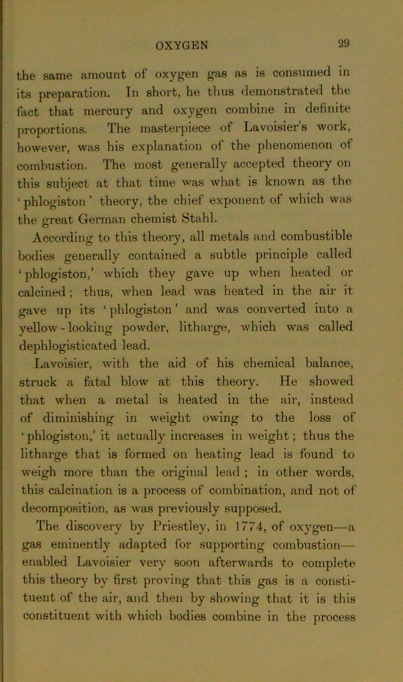 OXYGEN the same amount of oxygen gas as is consumed in its preparation. In short, he thus demonstrated the fact that mercury and oxygen combine in definite proportions. The masterpiece of Lavoisier s work, however, was his explanation of the phenomenon of combustion. The most generally accepted theory on this subject at that time was what is known as the ‘phlogiston’ theory, the chief exponent of which was the great German chemist Stahl. According to this theory, all metals and combustible bodies generally contained a subtle principle called ‘phlogiston,’ which they gave up when heated or calcined ; thus, when lead was heated in the air it gave up its ‘ phlogiston ’ and was converted into a yellow - looking powder, litharge, which was called dephlogisticated lead. Lavoisier, with the aid of his chemical balance, struck a fatal blow at this theory. He showed that when a metal is heated in the air, instead of diminishing in weight owing to the loss of ‘ phlogiston,’ it actually increases in weight; thus the litharge that is formed on heating lead is found to weigh more than the original lead ; in other words, this calcination is a process of combination, and not of decomposition, as was previously supposed. The discovery by Priestley, in 1774, of oxygen—a gas eminently adapted for supporting combustion— enabled Lavoisier very soon afterwards to complete this theory by first proving that this gas is a consti- tuent of the air, and then by showing that it is this constituent with which bodies combine in the process