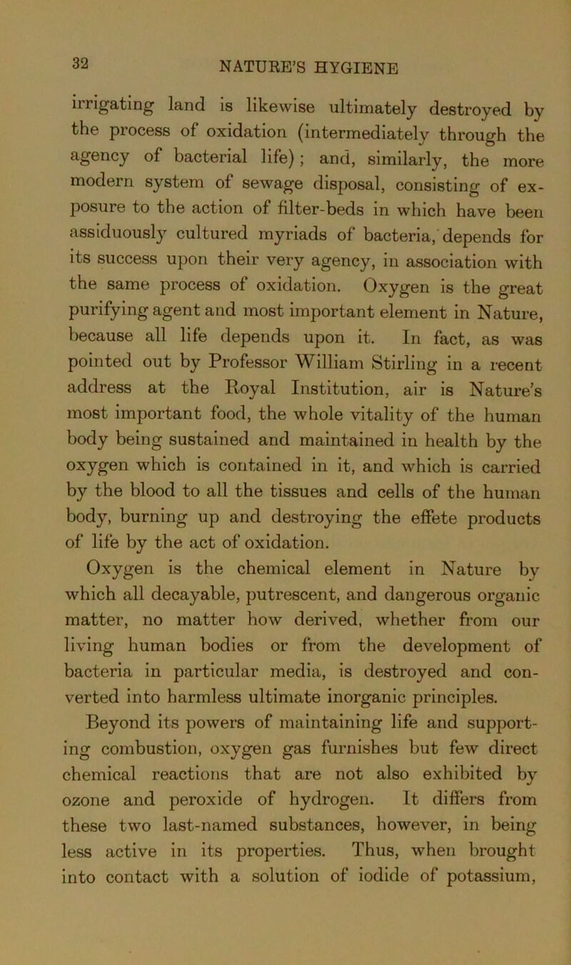 nrigating land is likewise ultimately destroyed by the process of oxidation (intermediately through the agency of bacterial life); and, similarly, the more modern system of sewage disposal, consisting of ex- posure to the action of filter-beds in which have been assiduously cultured myriads of bacteria/depends for its success upon their very agency, in association with the same process of oxidation. Oxygen is the great purifying agent and most important element in Nature, because all life depends upon it. In fact, as was pointed out by Professor William Stirling in a recent address at the Royal Institution, air is Nature’s most important food, the whole vitality of the human body being sustained and maintained in health by the oxygen which is contained in it, and which is carried by the blood to all the tissues and cells of the human body, burning up and destroying the effete products of life by the act of oxidation. Oxygen is the chemical element in Nature by which all decayable, putrescent, and dangerous organic matter, no matter how derived, whether from our living human bodies or from the development of bacteria in particular media, is destroyed and con- verted into harmless ultimate inorganic principles. Beyond its powers of maintaining life and support- ing combustion, oxygen gas furnishes but few direct chemical reactions that are not also exhibited by ozone and peroxide of hydrogen. It differs from these two last-named substances, however, in being less active in its properties. Thus, when brought into contact with a solution of iodide of potassium,