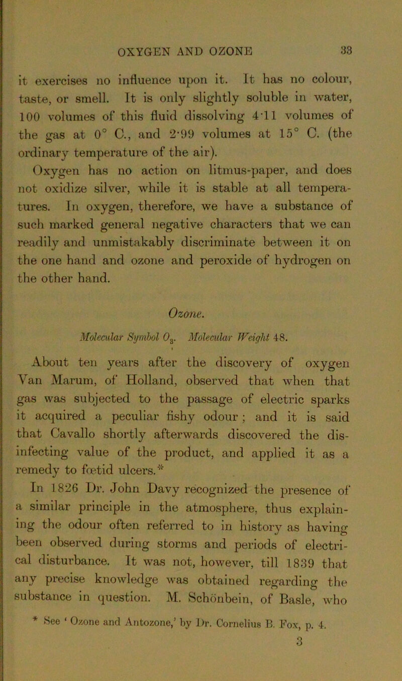 it exercises no influence upon it. It has no colour, taste, or smell. It is only slightly soluble in water, 100 volumes of this fluid dissolving 4'11 volumes of the gas at 0° C., and 2*99 volumes at 15° C. (the ordinary temperature of the air). Oxygen has no action on litmus-paper, and does not oxidize silver, while it is stable at all tempera- tures. In oxygen, therefore, we have a substance of such marked general negative characters that we can readily and unmistakably discriminate between it on the one hand and ozone and peroxide of hydrogen on the other hand. Ozone. Molecular Symbol 0S. Molecular Weight 48. About ten years after the discovery of oxygen Van Marum, of Holland, observed that when that gas was subjected to the passage of electric sparks it acquired a peculiar fishy odour; and it is said that Cavallo shortly afterwards discovered the dis- infecting value of the product, and applied it as a remedy to foetid ulcers. In 1826 Dr. John Davy recognized the presence of a similar principle in the atmosphere, thus explain- ing the odour often referred to in history as having been observed during storms and periods of electri- cal disturbance. It was not, however, till 1839 that any precise knowledge was obtained regarding the substance in question. M. Schonbein, of Basle, who * See ‘ Ozone and Antozone,’ l>y l)r. Cornelius B, Fox, p. 4. 3