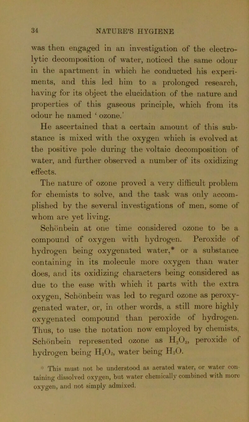 was then engaged in an investigation of the electro- lytic decomposition of water, noticed the same odour in the apartment in which he conducted his experi- ments, and this led him to a prolonged research, having for its object the elucidation of the nature and properties of this gaseous principle, which from its odour he named c ozone.’ He ascertained that a certain amount of this sub- stance is mixed with the oxygen which is evolved at the positive pole during the voltaic decomposition of water, and further observed a number of its oxidizing effects. The nature of ozone proved a very difficult problem for chemists to solve, and the task was only accom- plished by the several investigations of men, some of whom are yet living. Schonbein at one time considered ozone to be a compound of oxygen with hydrogen. Peroxide of hydrogen being oxygenated water,* or a substance containing in its molecule more oxygen than water does, and its oxidizing characters being considered as due to the ease with which it parts with the extra oxygen, Schonbein was led to regard ozone as peroxy- genated water, or, in other words, a still more highly oxygenated compound than peroxide of hydrogen. Thus, to use the notation now employed by chemists, Schonbein represented ozone as H203, peroxide of hydrogen being H2O2, water being H2O. * This must not bo understood as aerated water, or water con- taining dissolved oxygen, but water chemically combined with more oxygen, and not simply admixed.