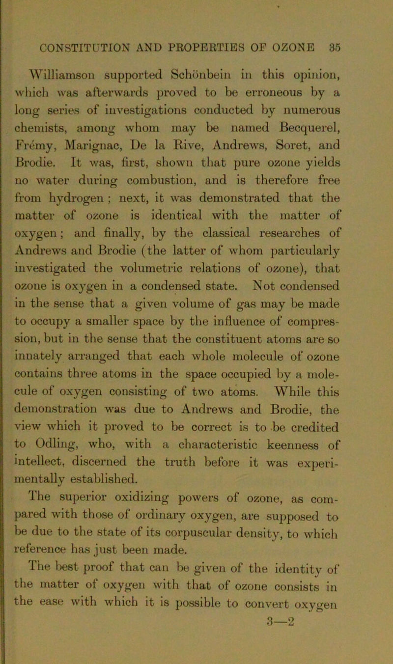 Williamson supported Schdnbein in this opinion, which was afterwards proved to be erroneous by a long series of investigations conducted by numerous chemists, among whom may be named Becquerel, Fremy, Marignac, De la Rive, Andrews, Soret, and Brodie. It was, first, shown that pure ozone yields no water during combustion, and is therefore free from hydrogen ; next, it was demonstrated that the matter of ozone is identical with the matter of oxygen; and finally, by the classical researches of Andrews and Brodie (the latter of whom particularly investigated the volumetric relations of ozone), that ozone is oxygen in a condensed state. Not condensed in the sense that a given volume of gas may be made to occupy a smaller space by the influence of compres- sion, but in the sense that the constituent atoms are so innately arranged that each whole molecule of ozone contains three atoms in the space occupied by a mole- cule of oxygen consisting of two atoms. While this demonstration was due to Andrews and Brodie, the view which it proved to be correct is to be credited to Odling, who, with a characteristic keenness of intellect, discerned the truth before it was experi- mentally established. The superior oxidizing powers of ozone, as com- pared with those of ordinary oxygen, are supposed to be due to the state of its corpuscular density, to which reference has just been made. The best proof that can be given of the identity of the matter of oxygen with that of ozone consists in the ease with which it is possible to convert oxygen 3—2