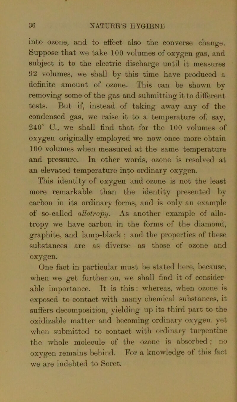 into ozone, and to effect also the converse change. Suppose that we take 100 volumes of oxygen gas, and subject it to the electric discharge until it measures 92 volumes, we shall by this time have produced a definite amount of ozone. This can be shown by removing some of the gas and submitting it to different tests. But if, instead of taking away any of the condensed gas, we raise it to a temperature of, say, 240 C., we shall find that for the 100 volumes of oxygen originally employed we now once more obtain 100 volumes when measured at the same temperature and pressure. In other words, ozone is resolved at an elevated temperature into ordinary oxygen. This identity of oxygen and ozone is not the least more remarkable than the identity presented by carbon in its ordinary forms, and is only an example of so-called allotropy. As another example of allo- tropy we have carbon in the forms of the diamond, graphite, and lamp-black ; and the properties of these substances are as diverse as those of ozone and oxygen. One fact in particular must be stated here, because, when we get further on, we shall find it of consider- able importance. It is this : whereas, when ozone is exposed to contact with many chemical substances, it suffers decomposition, yielding up its third part to the oxidizable matter and becoming ordinary oxygen, yet when submitted to contact with ordinary turpentine the whole molecule of the ozone is absorbed ; no oxygen remains behind. For a knowledge of this fact we are indebted to Soret.