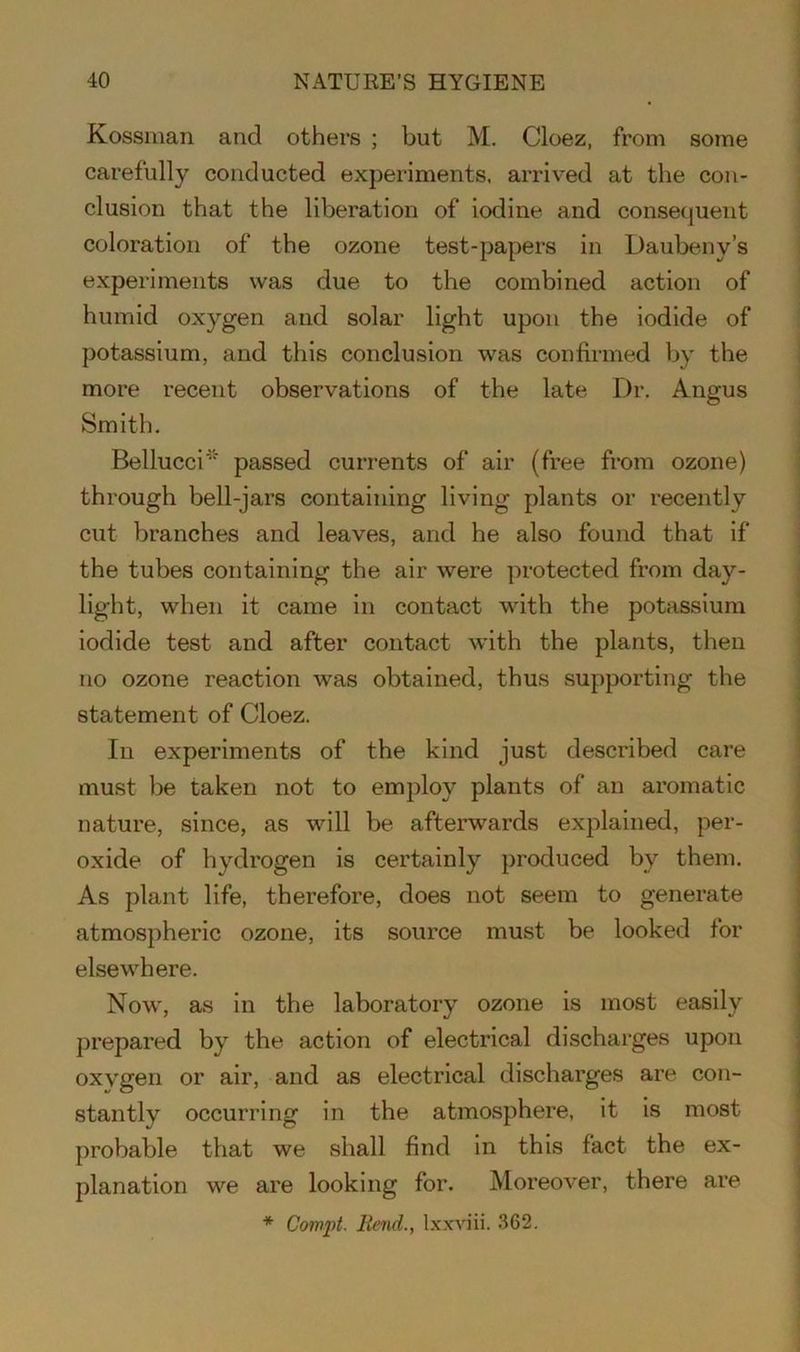 Kossman and others ; but M. Cloez, from some carefully conducted experiments, arrived at the con- clusion that the liberation of iodine and consequent coloration of the ozone test-papers in Daubeny’s experiments was due to the combined action of humid oxygen and solar light upon the iodide of potassium, and this conclusion was confirmed by the more recent observations of the late Dr. Angus Smith. Bellucci* passed currents of air (free from ozone) through bell-jars containing living plants or recently cut branches and leaves, and he also found that if the tubes containing the air were protected from day- light, when it came in contact with the potassium iodide test and after contact with the plants, then no ozone reaction was obtained, thus supporting the statement of Cloez. In experiments of the kind just described care must be taken not to employ plants of an aromatic nature, since, as will be afterwards explained, per- oxide of hydrogen is certainly produced by them. As plant life, therefore, does not seem to generate atmospheric ozone, its source must be looked for elsewhere. Now, as in the laboratory ozone is most easily prepared by the action of electrical discharges upon oxygen or air, and as electrical discharges are con- stantly occurring in the atmosphere, it is most probable that we shall find in this fact the ex- planation we are looking for. Moreover, there are * Com ft. Rend., Ixxviii. 362.