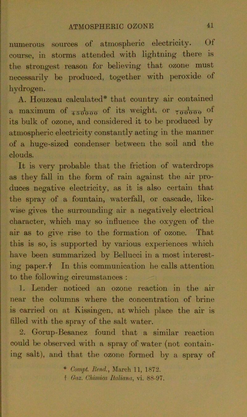 numerous sources of atmospheric electricity. Of course, in storms attended with lightning there is the strongest reason for believing that ozone must necessarily be produced, together with peroxide of hydrogen. A. Houzeau calculated* that country air contained a maximum of 4 rro\, 00 of its weight, or TOTh,oo of its bulk of ozone, and considered it to be produced by atmospheric electricity constantly acting in the manner of a huge-sized condenser between the soil and the clouds. It is very probable that the friction of waterdrops as they fall in the form of rain against the air pro- duces negative electricity, as it is also certain that the spray of a fountain, waterfall, or cascade, like- wise gives the surrounding air a negatively electrical character, which may so influence the oxygen of the air as to give rise to the formation of ozone. That this is so, is supported by various experiences which have been summarized by Bellucci in a most interest- ing paper.f In this communication he calls attention to the following circumstances : 1. Lender noticed an ozone reaction in the air near the columns where the concentration of brine is carried on at Kissingen, at which place the air is filled with the spray of the salt water. 2. Gorup-Besanez found that a similar reaction could be observed with a spray of water (not contain- ing salt), and that the ozone formed by a spray of * Compt. Rend., March 11, 1872. f Gaz. Chimica Italiana, vi. 88-97.