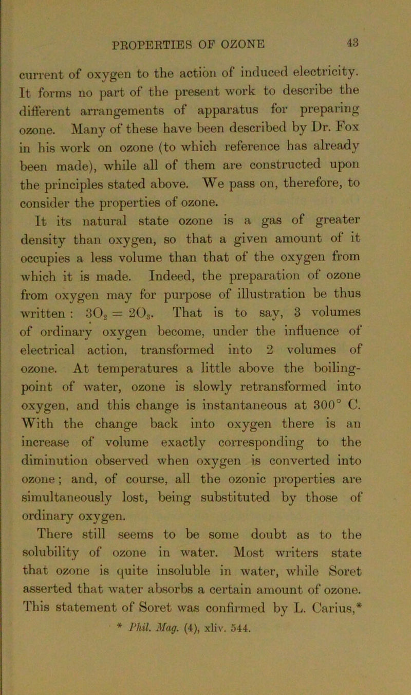 PROPERTIES OF OZONE current of oxygen to the action of induced electricity. It forms no part of the present work to describe the different arrangements of apparatus for preparing ozone. Many of these have been described by Dr. Fox in his work on ozone (to which reference has already been made), while all of them are constructed upon the principles stated above. We pass on, therefore, to consider the properties of ozone. It its natural state ozone is a gas of greater density than oxygen, so that a given amount of it occupies a less volume than that of the oxygen from which it is made. Indeed, the preparation of ozone from oxygen may for purpose of illustration be thus written : 302 = 203. That is to say, 3 volumes of ordinary oxygen become, under the influence of electrical action, transformed into 2 volumes of ozone. At temperatures a little above the boiling- point of water, ozone is slowly retransformed into oxygen, and this change is instantaneous at 300° C. With the change back into oxygen there is an increase of volume exactly corresponding to the diminution observed when oxygen is converted into ozone; and, of course, all the ozonic properties are simultaneously lost, being substituted by those of ordinary oxygen. There still seems to be some doubt as to the solubility of ozone in water. Most writers state that ozone is quite insoluble in water, while Soret asserted that water absorbs a certain amount of ozone. This statement of Soret was confirmed by L. Carius,* * Phil. Mag. (4), xliv. 544.