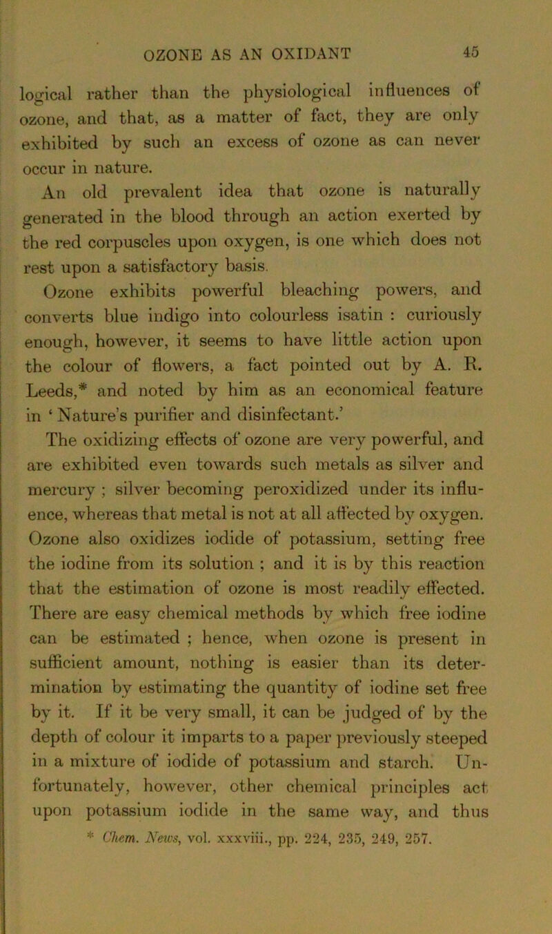 OZONE AS AN OXIDANT logical rather than the physiological influences of ozone, and that, as a matter of fact, they are only exhibited by such an excess of ozone as can never occur in nature. An old prevalent idea that ozone is naturally generated in the blood through an action exerted by the red corpuscles upon oxygen, is one which does not rest upon a satisfactory basis. Ozone exhibits powerful bleaching powers, and converts blue indigo into colourless isatin : curiously enough, however, it seems to have little action upon the colour of flowers, a fact pointed out by A. R. Leeds,* and noted by him as an economical feature in ‘ Nature’s purifier and disinfectant.’ The oxidizing effects of ozone are very powerful, and are exhibited even towards such metals as silver and mercury ; silver becoming peroxidized under its influ- ence, whereas that metal is not at all affected by oxygen. Ozone also oxidizes iodide of potassium, setting free the iodine from its solution ; and it is by this reaction that the estimation of ozone is most readily effected. There are easy chemical methods bv which free iodine can be estimated ; hence, when ozone is present in sufficient amount, nothing is easier than its deter- mination by estimating the quantity of iodine set free by it. If it be very small, it can be judged of by the depth of colour it imparts to a paper previously steeped in a mixture of iodide of potassium and starch. Un- fortunately, however, other chemical principles act upon potassium iodide in the same way, and thus * Chem. News, vol. xxxviii., pp. 224, 235, 249, 257.