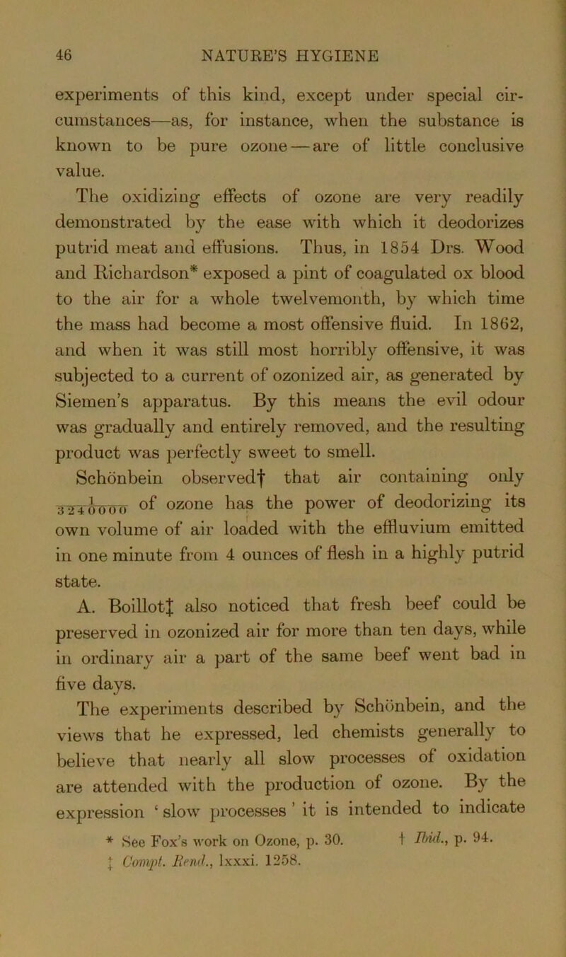 experiments of this kind, except under special cir- cumstances—as, for instance, when the substance is known to be pure ozone — are of little conclusive value. The oxidizing effects of ozone are very readily demonstrated by the ease with which it deodorizes putrid meat and effusions. Thus, in 1854 Drs. Wood and Richardson* exposed a pint of coagulated ox blood to the air for a whole twelvemonth, by which time the mass had become a most offensive fluid. In 1862, and when it was still most horribly offensive, it was subjected to a current of ozonized air, as generated by Siemen’s apparatus. By this means the evil odour was gradually and entirely removed, and the resulting product was perfectly sweet to smell. Schonbein observed'}' that air containing only 324&000 °f ozone has the power of deodorizing its own volume of air loaded with the effluvium emitted in one minute from 4 ounces of flesh in a highly putrid state. A. BoillotJ also noticed that fresh beef could be preserved in ozonized air for more than ten days, while in ordinary air a part of the same beef went bad in five days. The experiments described by Schonbein, and the views that he expressed, led chemists generally to believe that nearly all slow processes of oxidation are attended with the production of ozone. By the expression ‘ slow processes ’ it is intended to indicate * See Fox’s work on Ozone, p. 30. t Ibid., p. 94. { Compt. Rend., lxxxi. 1258.