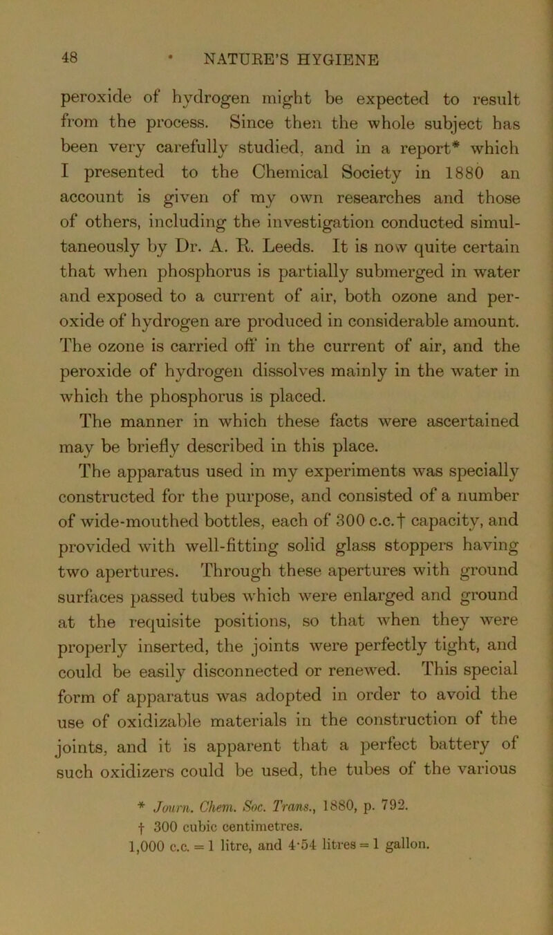 peroxide of hydrogen might be expected to result from the process. Since then the whole subject has been very carefully studied, and in a report* which I presented to the Chemical Society in 1880 an account is given of my own researches and those of others, including the investigation conducted simul- taneously by Dr. A. It. Leeds. It is now quite certain that when phosphorus is partially submerged in water and exposed to a current of air, both ozone and per- oxide of hydrogen are produced in considerable amount. The ozone is carried off in the current of air, and the peroxide of hydrogen dissolves mainly in the water in which the phosphorus is placed. The manner in which these facts were ascertained may be briefly described in this place. The apparatus used in my experiments was specially constructed for the purpose, and consisted of a number of wide-mouthed bottles, each of 300 c.c.f capacity, and provided with well-fitting solid glass stoppers having two apertures. Through these apertures with ground surfaces passed tubes which were enlarged and ground at the requisite positions, so that when they were properly inserted, the joints were perfectly tight, and could be easily disconnected or renewed. This special form of apparatus was adopted in order to avoid the use of oxidizable materials in the construction of the joints, and it is apparent that a perfect battery of such oxidizers could be used, the tubes of the various * Journ. Chem. Soc. 1'rms., 1880, p. 792. f 300 cubic centimetres. 1,000 c.c. = 1 litre, and 4-54 litres = 1 gallon.