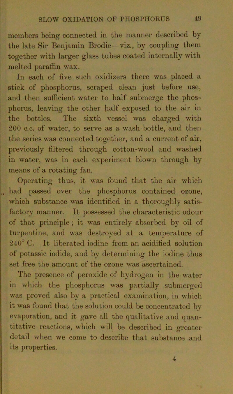 members being connected in the manner described by the late Sir Benjamin Brodie—viz., by coupling them together with larger glass tubes coated internally with melted paraffin wax. In each of five such oxidizers there was placed a stick of phosphorus, scraped clean just before use, and then sufficient water to half submerge the phos- phorus, leaving the other half exposed to the air in the bottles. The sixth vessel was charged with 200 c.c. of water, to serve as a wash-bottle, and then the series was connected together, and a current of air, previously filtered through cotton-wool and washed in water, was in each experiment blown through by means of a rotating fan. Operating thus, it was found that the air which had passed over the phosphorus contained ozone, which substance was identified in a thoroughly satis- factory manner. It possessed the characteristic odour of that principle ; it was entirely absorbed by oil of turpentine, and was destroyed at a temperature of 240° C. It liberated iodine from an acidified solution of potassic iodide, and by determining the iodine thus set free the amount of the ozone was ascertained. The presence of peroxide of hydrogen in the water in which the phosphorus was partially submerged was proved also by a practical examination, in which it was found that the solution could be concentrated bv evaporation, and it gave all the qualitative and quan- titative reactions, which will be described in greater detail when we come to describe that substance and its properties. 4