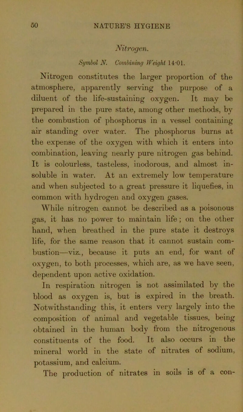 Nitrogen. Symbol N. Combining Weight 14-01. Nitrogen constitutes the larger proportion of the atmosphere, apparently serving the purpose of a diluent of the life-sustaining oxygen. It may be prepared in the pure state, among other methods, by the combustion of phosphorus in a vessel containing air standing over water. The phosphorus burns at the expense of the oxygen with which it enters into combination, leaving nearly pure nitrogen gas behind. It is colourless, tasteless, inodorous, and almost in- soluble in water. At an extremely low temperature and when subjected to a great pressure it liquefies, in common with hydrogen and oxygen gases. While nitrogen cannot be described as a poisonous gas, it has no power to maintain life ; on the other hand, when breathed in the pure state it destroys life, for the same reason that it cannot sustain com- bustion—viz., because it puts an end, for want of oxygen, to both processes, which are, as we have seen, dependent upon active oxidation. In respiration nitrogen is not assimilated by the blood as oxygen is, but is expired in the breath. Notwithstanding this, it enters very largely into the composition of animal and vegetable tissues, being obtained in the human body from the nitrogenous constituents of the food. It also occurs in the mineral world in the state of nitrates of sodium, potassium, and calcium. The production of nitrates in soils is of a con-