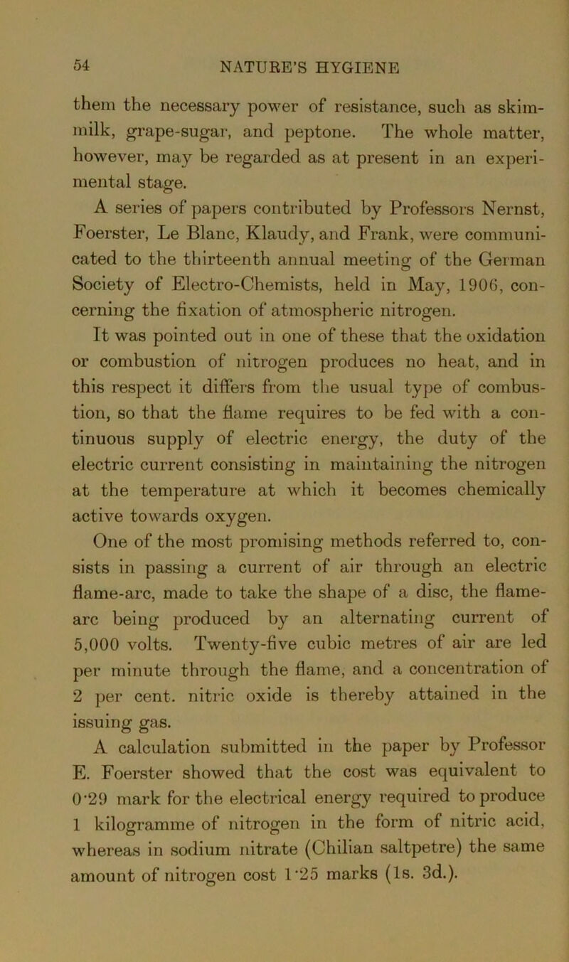 them the necessary power of resistance, such as skim- milk, grape-sugar, and peptone. The whole matter, however, may be regarded as at present in an experi- mental stagfe. A series of papers contributed by Professors Nernst, Foerster, Le Blanc, Klaudy, and Frank, were communi- cated to the thirteenth annual meeting of the German Society of Electro-Chemists, held in May, 1906, con- cerning the fixation of atmospheric nitrogen. It was pointed out in one of these that the oxidation or combustion of nitrogen produces no heat, and in this respect it differs from the usual type of combus- tion, so that the flame requires to be fed with a con- tinuous supply of electric energy, the duty of the electric current consisting in maintaining the nitrogen at the temperature at which it becomes chemically active towards oxygen. One of the most promising methods referred to, con- sists in passing a current of air through an electric flame-arc, made to take the shape of a disc, the flame- arc being produced by an alternating current of 5,000 volts. Twenty-five cubic metres of air are led per minute through the flame, and a concentration of 2 per cent, nitric oxide is thereby attained in the issuing gas. A calculation submitted in the paper by Professor E. Foerster showed that the cost was equivalent to 0'29 mark for the electrical energy required to produce 1 kilogramme of nitrogen in the form of nitric acid, whereas in sodium nitrate (Chilian saltpetre) the same amount of nitrogen cost 1‘25 marks (Is. 3d.).