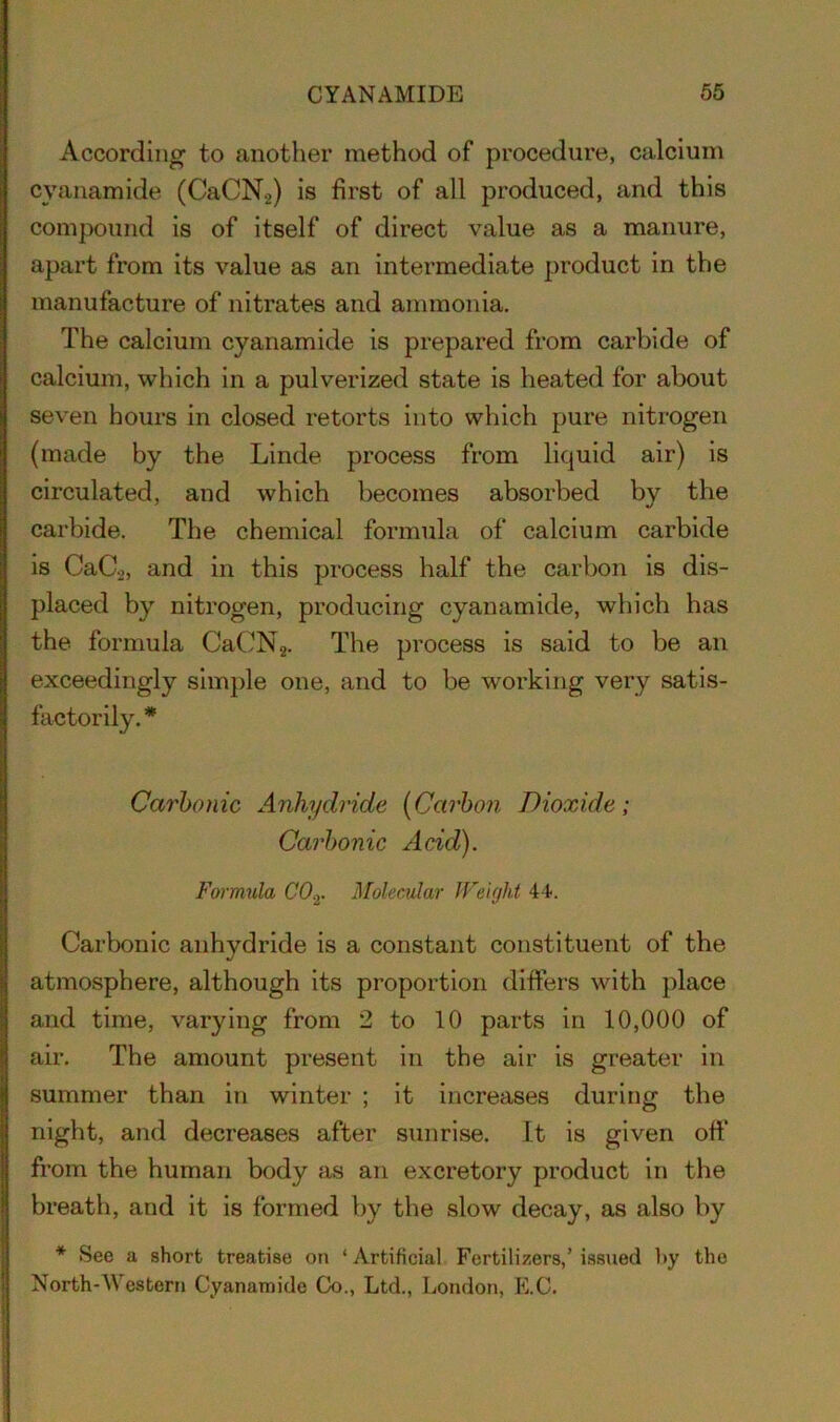 According to another method of procedure, calcium cyanamide (CaCNo) is first of all produced, and this compound is of itself of direct value as a manure, apart from its value as an intermediate product in the manufacture of nitrates and ammonia. The calcium cyanamide is prepared from carbide of calcium, which in a pulverized state is heated for about seven hours in closed retorts into which pure nitrogen (made by the Linde process from liquid air) is circulated, and which becomes absorbed by the carbide. The chemical formula of calcium carbide is CaC2, and in this process half the carbon is dis- placed by nitrogen, producing cyanamide, which has the formula CaCN2. The process is said to be an exceedingly simple one, and to be working very satis- factorily. * Carbonic Anhydride (Carbon Dioxide; Carbonic Acid). Formula CO.,. Molecular Weight 44. Carbonic anhydride is a constant constituent of the atmosphere, although its proportion differs with place and time, varying from 2 to 10 parts in 10,000 of air. The amount present in the air is greater in summer than in winter ; it increases during the night, and decreases after sunrise. It is given off from the human body as an excretory product in the breath, and it is formed by the slow decay, as also by * See a short treatise on ‘ Artificial Fertilizers,’ issued Ity the North-Western Cyanamide Co., Ltd., London, E.C.