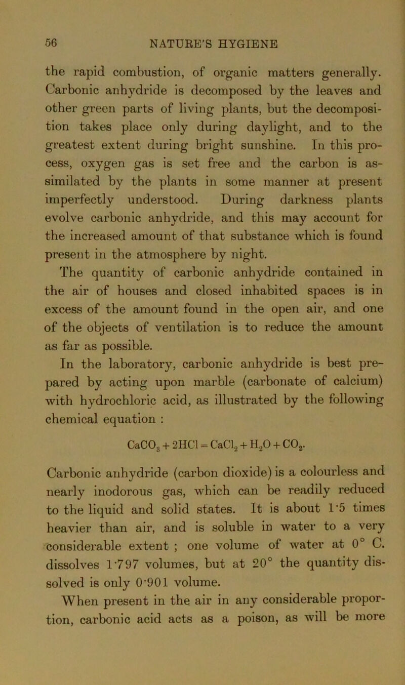 the rapid combustion, of organic matters generally. Carbonic anhydride is decomposed by the leaves and other green parts of living plants, but the decomposi- tion takes place only during daylight, and to the greatest extent during bright sunshine. In this pro- cess, oxygen gas is set free and the carbon is as- similated by the plants in some manner at present imperfectly understood. During darkness plants evolve carbonic anhydride, and this may account for the increased amount of that substance which is found present in the atmosphere by night. The quantity of carbonic anhydride contained in the air of houses and closed inhabited spaces is in excess of the amount found in the open air, and one of the objects of ventilation is to reduce the amount as far as possible. In the laboratory, carbonic anhydride is best pre- pared by acting upon marble (carbonate of calcium) with hydrochloric acid, as illustrated by the following chemical equation : CaC03 + 2HC1 = CaCl2 + H,0 + C02. Carbonic anhydride (carbon dioxide) is a colourless and nearly inodorous gas, which can be readily reduced to the liquid and solid states. It is about 1*5 times heavier than air, and is soluble in water to a very considerable extent ; one volume of water at 0° C. dissolves 1*797 volumes, but at 20° the quantity dis- solved is only 0*901 volume. When present in the air in any considerable propor- tion, carbonic acid acts as a poison, as will be more