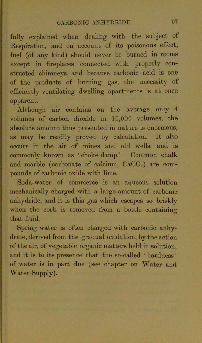 CARBONIC ANHYDRIDE fully explained when dealing with the subject of Respiration, and on account of its poisonous effect, fuel (of any kind) should never be burned in rooms except in fireplaces connected with properly con- structed chimneys, and because carbonic acid is one of the products of burning gas, the necessity of efficiently ventilating dwelling apartments is at once apparent. Although air contains on the average only 4 volumes of carbon dioxide in 10,000 volumes, the absolute amount thus presented in nature is enormous, as may be readily proved by calculation. It also occurs in the air of mines and old wells, and is commonly known as ‘choke-damp.’ Common chalk and marble (carbonate of calcium, CaC03) are com- pounds of carbonic oxide with lime. Soda-water of commerce is an aqueous solution mechanically charged with a large amount of carbonic anhydride, and it is this gas which escapes so briskly when the cork is removed from a bottle containing that fluid. Spring water is often charged with carbonic anhy- dride, derived from the gradual oxidation, by the action of the air, of vegetable organic matters held in solution, and it is to its presence that the so-called ‘ hardness ’ of water is in part due (see chapter on Water and Water-Supply).