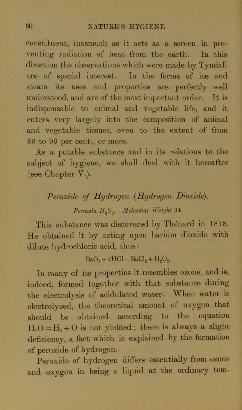 constituent, inasmuch as it acts as a screen in pre- venting radiation of heat from the earth. In this direction the observations which were made by Tyndall are of special interest. In the forms of ice and steam its uses and properties are perfectly well understood, and are of the most important order. It is indispensable to animal and vegetable life, and it enters very largely into the composition of animal and vegetable tissues, even to the extent of from 80 to 90 per cent., or more. As a potable substance and in its relations to the subject of hygiene, we shall deal with it hereafter (see Chapter V.). Peroxide of Hydrogen (Hydrogen Dioxide). Formula JI202. Molecular Weight 34. This substance was discovered by Thenard in 1818. He obtained it by acting upon barium dioxide with dilute hydrochloric acid, thus : Ba02 + 2HC1 = BaCl2 + H202. In many of its properties it resembles ozone, and is, indeed, formed together with that substance during the electrolysis of acidulated water. When water is electrolyzed, the theoretical amount of oxygen that should be obtained according to the equation H.,0 = Ho + 0 is not yielded ; there is always a slight deficiency, a fact which is explained by the formation of peroxide of hydrogen. Peroxide of hydrogen differs essentially from ozone and oxygen in being a liquid at the ordinary tern-