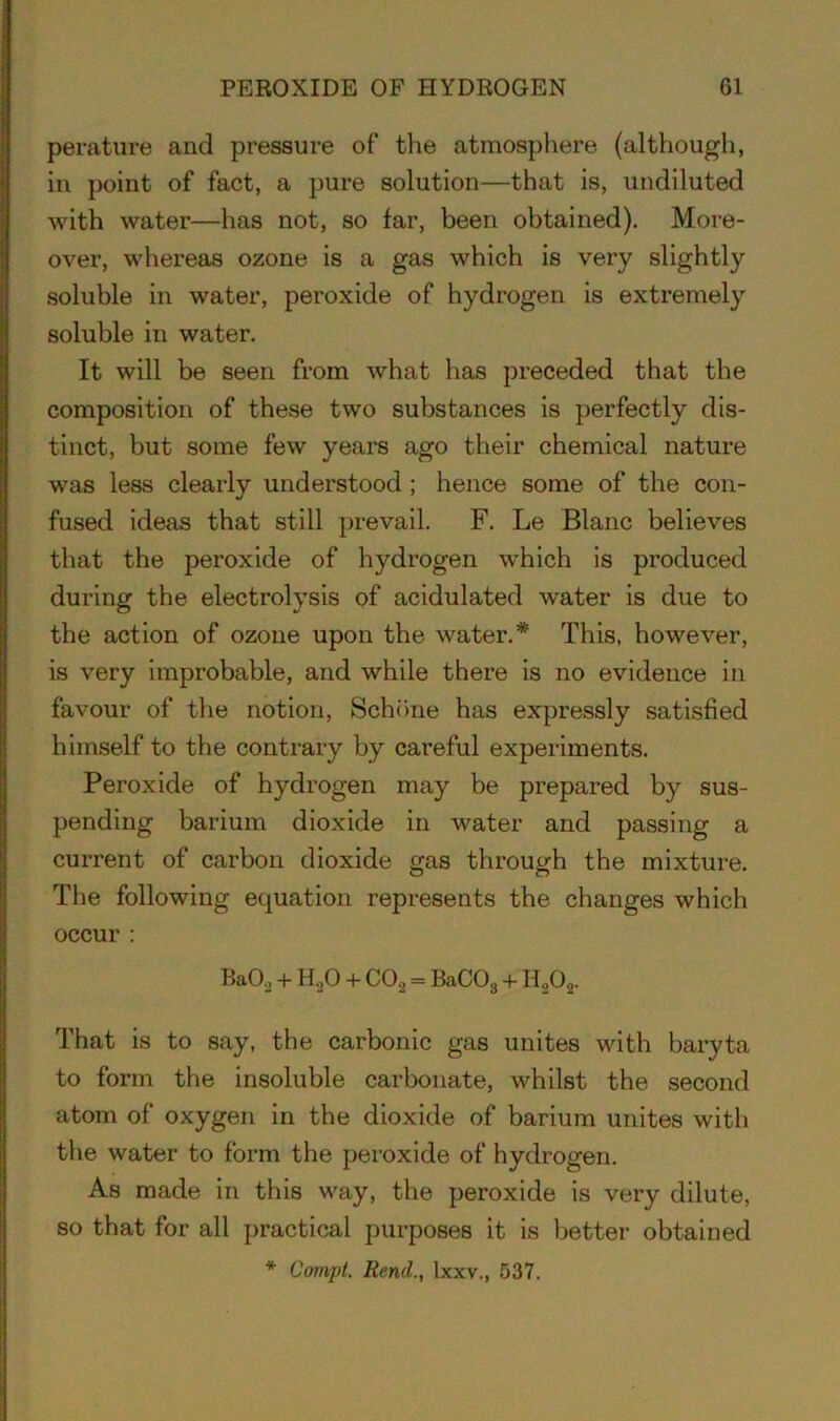 perature and pressure of the atmosphere (although, in point of fact, a pure solution—that is, undiluted with water—has not, so far, been obtained). More- over, whereas ozone is a gas which is very slightly soluble in water, peroxide of hydrogen is extremely soluble in water. It will be seen from what has preceded that the composition of these two substances is perfectly dis- tinct, but some few years ago their chemical nature was less clearly understood ; hence some of the con- fused ideas that still prevail. F. Le Blanc believes that the peroxide of hydrogen which is produced during the electrolysis of acidulated water is due to the action of ozone upon the water.* This, however, is very improbable, and while there is no evidence in favour of the notion, Schone has expressly satisfied himself to the contrary by careful experiments. Peroxide of hydrogen may be prepared by sus- pending barium dioxide in water and passing a current of carbon dioxide gas through the mixture. The following equation represents the changes which occur : Ba02 + HoO + C02 = BaCOa + H202. That is to say, the carbonic gas unites with baryta to form the insoluble carbonate, whilst the second atom of oxygen in the dioxide of barium unites with the water to form the peroxide of hydrogen. As made in this way, the peroxide is very dilute, so that for all practical purposes it is better obtained