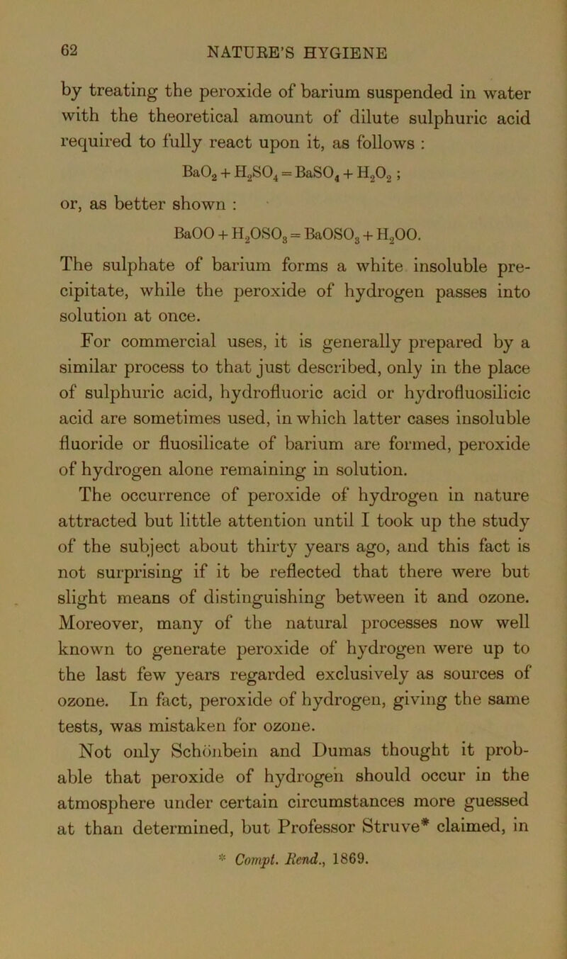 by treating the peroxide of barium suspended in water with the theoretical amount of dilute sulphuric acid required to fully react upon it, as follows : Ba02 + H2S04 = BaS04 + H202 ; or, as better shown : BaOO + H20S03 = BaOS03 + H200. The sulphate of barium forms a white insoluble pre- cipitate, while the peroxide of hydrogen passes into solution at once. For commercial uses, it is generally prepared by a similar process to that just described, only in the place of sulphuric acid, hydrofluoric acid or hydrofluosilicic acid are sometimes used, in which latter cases insoluble fluoride or fluosilicate of barium are formed, peroxide of hydrogen alone remaining in solution. The occurrence of peroxide of hydrogen in nature attracted but little attention until I took up the study of the subject about thirty years ago, and this fact is not surprising if it be reflected that there were but slight means of distinguishing between it and ozone. Moreover, many of the natural processes now well known to generate peroxide of hydrogen were up to the last few years regarded exclusively as sources of ozone. In fact, peroxide of hydrogen, giving the same tests, was mistaken for ozone. Not only Schonbein and Dumas thought it prob- able that peroxide of hydrogen should occur in the atmosphere under certain circumstances more guessed at than determined, but Professor Struve* claimed, in * Conipt. Rend., 1869.