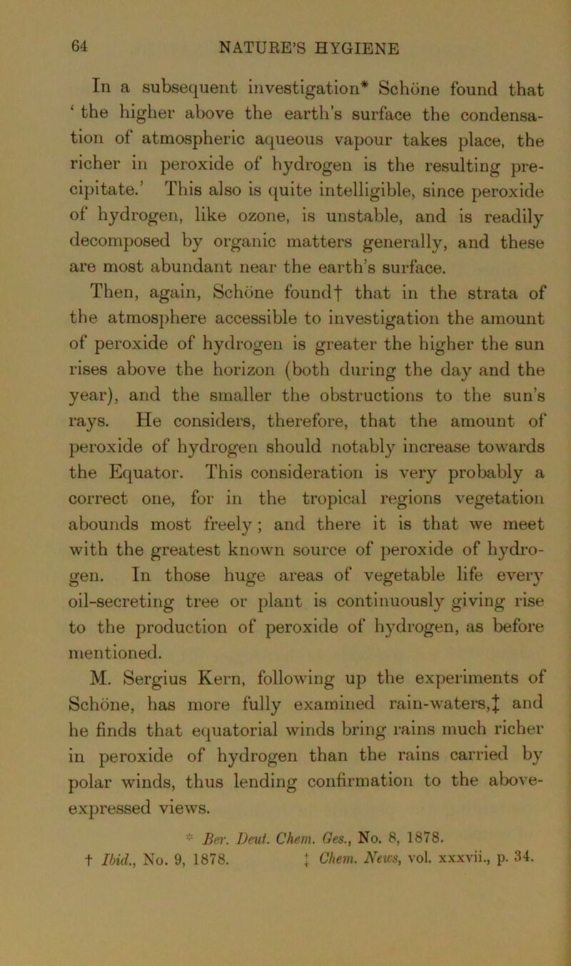 In a subsequent investigation* Schone found that ‘ the higher above the earth’s surface the condensa- tion of atmospheric aqueous vapour takes place, the richer in peroxide of hydrogen is the resulting pre- cipitate.’ This also is quite intelligible, since peroxide of hydrogen, like ozone, is unstable, and is readily decomposed by organic matters generally, and these are most abundant near the earth’s surface. Then, again, Schone foundt that in the strata of the atmosphere accessible to investigation the amount of peroxide of hydrogen is greater the higher the sun rises above the horizon (both during the day and the year), and the smaller the obstructions to the sun’s rays. He considers, therefore, that the amount of peroxide of hydrogen should notably increase towards the Equator. This consideration is very probably a correct one, for in the tropical regions vegetation abounds most freely ; and there it is that we meet with the greatest known source of peroxide of hydro- gen. In those huge areas of vegetable life every oil-secreting tree or plant is continuously giving rise to the production of peroxide of hydrogen, as before mentioned. M. Sergius Kern, following up the experiments of Schone, has more fully examined rain-waters,J and he finds that equatorial winds bring rains much richer in peroxide of hydrogen than the rains carried by polar winds, thus lending confirmation to the above- expressed views. * Bor. Deut. Chem. Ges., No. 8, 1878. t Ibid., No. 9, 1878. \ Chem. News, vol. xxxvii., p. 34.