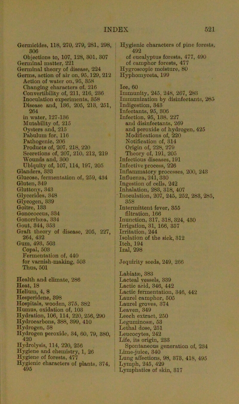Germicides, 118, 270, 279, 281, 298, 300 Objections to, 107, 128, 301, 307 Germinal matter, 221 Germinal theory of disease, 224 Germs, action of air on, 95,129, 212 Action of water on, 95, 358 Changing characters of. 216 Convertibility of, 211, 210, 236 Inoculation experiments, 358 Disease and, 136, 205, 213, 251, 264 in water, 127-186 Mutability of, 215 Oysters and, 215 Pabulum for, 116 Pathogenic, 206 Products of, 207, 218, 220 Secretions of, 207, 210, 212, 219 Wounds and, 300 Ubiquity of, 107, 114, 197, 205 Glanders, 333 Glucose, fermentation of, 259, 434 Gluten, 349 Gluttony, 343 Glycerides, 348 Glycogen, 839 Goitre, 133 Gonococcus, 334 Gonorrhoea, 334 Gout, 344, 353 Graft theory of disease, 205, 227, 264, 432 Gum, 493, 503 Copal, 503 Fermentation of, 440 for varnish-making, 503 Thus, 501 Health and climate, 286 Heat, 18 Helium, 4, 8 Hesperidene, 898 Hospitals, wooden, 875, 382 Humus, oxidation of, 103 Hydration, 106, 114, 220, 256, 290 Hydrocarbons, 888, 899, 410 Hydrogen, 58 Hydrogen peroxide, 34, 60, 79, 380, 420 Hydrolysis, 114, 220, 256 Hygiene and chemistry, 1, 26 Hygiene of forests, 477 Hygienic characters of plants, 374, 495 Hygienic characters of pine forests, 492 of oucalyptus forests, 477, 490 of camphor forests, 477 Hygroscopic moisture, 80 Hyphomyceta, 199 Ice, 60 Immunity, 245, 248, 267, 283 Immunization by disinfectants, 285 Indigestion, 343 Infectants, 95, 806 Infection, 95, 138, 227 and disinfectants, 269 and peroxide of hydrogen, 425 Modifications of, 220 Notification of, 314 Origin of, 228, 279 Theory of, 191, 205 Infectious diseases, 191 Infective process, 226 Inflammatory processes, 200, 243 Influenza,241,330 Ingestion of cells, 242 Inhalation, 283, 318, 407 Inoculation, 207, 245, 252, 283, 285, 358 Intermittent fever, 355 filtration, 166 Inunction, 317, 318, 324, 430 Irrigation, 31, 166, 357 Irritation, 244 Isolation of the sick, 312 Itch, 194 Izal, 298 Jequirity seeds, 249, 266 Labiatse, 383 Lacteal vessels, 339 Lactic acid, 346, 442 Lactic fermentation, 346, 442 Laurel camphor, 505 Laurel groves, 874 Leaven, 349 Leech extract, 250 Leguminos®, 53 Lethal dose, 251 Leucocytes, 242 Life, its origin, 283 Spontaneous generation of, 234 Lime-juice, 340 Lung affections, 98, 873, 418, 495 Lymph, 245, 429 Lymphatics of skin, 317