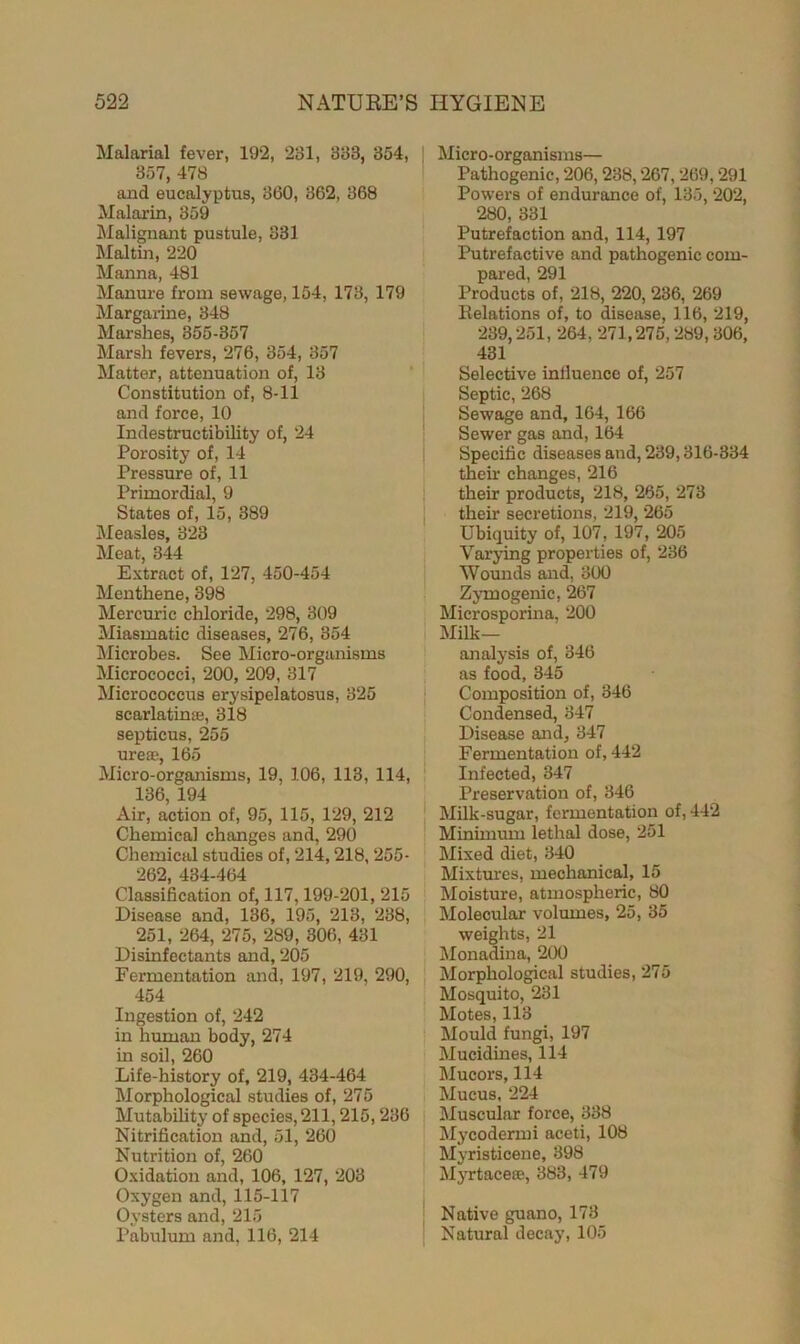Malarial fever, 192, 281, 383, 354, 357, 478 and eucalyptus, 360, 362, 368 Malarin, 359 Malignant pustule, 831 Maltin, 220 Manna, 481 Manure from sewage, 154, 173, 179 Margarine, 348 Marshes, 355-357 Marsh fevers, 276, 354, 357 Matter, attenuation of, 13 Constitution of, 8-11 and force, 10 Indestructibility of, 24 Porosity of, 14 Pressure of, 11 Primordial, 9 States of, 15, 389 Measles, 323 Meat, 344 Extract of, 127, 450-454 Menthene, 398 Mercuric chloride, 298, 309 Miasmatic diseases, 276, 354 Microbes. See Micro-organisms Micrococci, 200, 209, 317 Micrococcus erysipelatosus, 325 scarlatinas, 318 septicus, 255 ureas, 165 Micro-organisms, 19, 106, 113, 114, 136, 194 Air, action of, 95, 115, 129, 212 Chemical changes and, 290 Chemical studies of, 214,218, 255- 262, 434-464 Classification of, 117,199-201, 215 Disease and, 136, 195, 213, 238, 251, 264, 275, 289, 306, 431 Disinfectants and, 205 Fermentation and, 197, 219, 290, 454 Ingestion of, 242 in human body, 274 in soil, 260 Life-history of, 219, 434-464 Morphological studies of, 275 Mutability of species, 211,215,236 Nitrification and, 51, 260 Nutrition of, 260 Oxidation and, 106, 127, 203 Oxygen and, 115-117 Oysters and, 215 Pabulum and, 116, 214 Micro-organisms— Pathogenic, 206,238,267, 269,291 Powers of endurance of, 135, 202, 280, 331 Putrefaction and, 114, 197 Putrefactive and pathogenic com- pared, 291 Products of, 218, 220, 236, 269 Relations of, to disease, 116, 219, 289,251, 264,271,275,289,306, 431 Selective influence of, 257 Septic, 268 Sewage and, 164, 166 Sewer gas and, 164 Specific diseases and, 239,316-334 their changes, 216 their products, 218, 265, 273 their secretions, 219, 265 Ubiquity of, 107, 197, 205 Varying properties of, 236 Wounds and, 300 Zymogenic, 267 Microsporina, 200 Milk- analysis of, 346 as food, 345 Composition of, 346 Condensed, 847 Disease and, 347 Fermentation of, 442 Infected, 347 Preservation of, 346 Milk-sugar, fermentation of, 442 Minimum lethal dose, 251 Mixed diet, 340 Mixtures, mechanical, 15 Moisture, atmospheric, 80 Molecular volumes, 25, 35 weights, 21 Monadina, 200 Morphological studies, 275 Mosquito, 231 Motes, 113 Mould fungi, 197 Mucidines, 114 Mucors, 114 Mucus, 224 Muscular force, 338 Mycodermi aceti, 108 Myristicene, 398 Myrtaceaj, 383, 479 Native guano, 173 Natural decay, 105