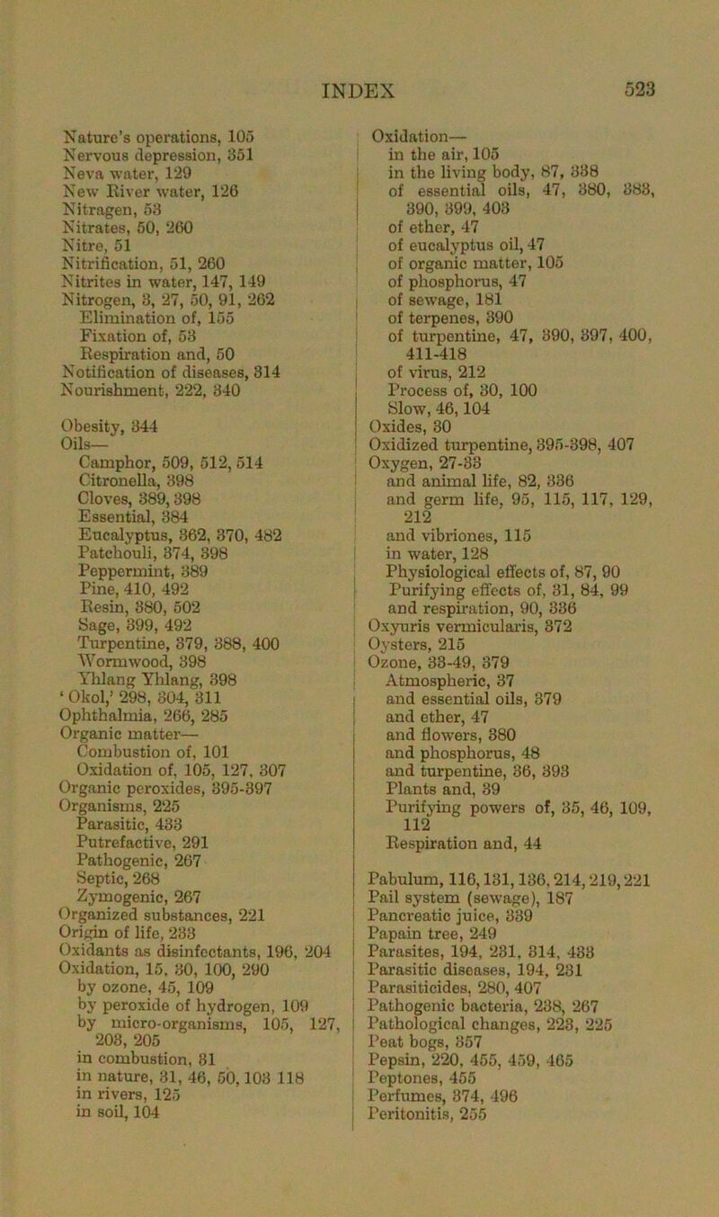 Nature’s operations, 105 Nervous depression, 351 Neva water, 129 New River water, 126 Nitragen, 53 Nitrates, 50, 260 Nitre, 51 Nitrification, 51, 260 Nitrites in water, 147, 149 Nitrogen, 3, 27, 50, 91, 262 Elimination of, 155 Fixation of, 53 Respiration and, 50 Notification of diseases, 314 Nourishment, 222, 340 Obesity, 344 Oils— Camphor, 509, 512, 514 Citronella, 398 Cloves, 389,398 Essential, 384 Eucalyptus, 362, 370, 482 Patchouli, 374, 398 Peppermint, 389 Pine, 410, 492 Resin, 380, 502 Sage, 399, 492 Turpentine, 379, 388, 400 Wormwood, 398 Yhlang Yhlang, 398 ‘ Okol,’ 298, 304, 311 Ophthalmia, 266, 285 Organic matter— Combustion of, 101 Oxidation of, 105, 127, 307 Organic peroxides, 395-397 Organisms, 225 Parasitic, 433 Putrefactive, 291 Pathogenic, 267 Septic, 268 Zymogenic, 267 Organized substances, 221 Origin of life, 233 Oxidants as disinfectants, 196, 204 Oxidation, 15. 30, 100, 290 by ozone, 45, 109 by peroxide of hydrogen, 109 by micro-organisms, 105, 127, 203, 205 in combustion, 31 in nature, 31, 46, 50,103 118 in rivers, 125 in soil, 104 Oxidation— in the air, 105 in the living body, 87, 338 of essential oils, 47, 380, 383, 390, 399, 403 of ether, 47 of eucalyptus oil, 47 of organic matter, 105 of phosphorus, 47 of sewage, 181 of terpenes, 390 of turpentine, 47, 390, 397, 400, 411-418 of virus, 212 Process of, 30, 100 Slow, 46,104 Oxides, 30 j Oxidized turpentine, 395-398, 407 Oxygen, 27-33 and animal life, 82, 336 and germ life. 95, 115, 117, 129, 212 and vibriones, 115 in water, 128 Physiological effects of, 87, 90 Purifying effects of, 31, 84, 99 and respiration, 90, 336 Oxyuris vermicularis, 372 Oysters, 215 Ozone, 33-49, 379 Atmospheric, 37 ; and essential oils, 879 and ether, 47 and flowers, 380 and phosphorus, 48 and turpentine, 36, 393 Plants and, 39 Purifying powers of, 35, 46, 109, 112 Respiration and, 44 j Pabulum, 116,131,136,214,219,221 j Pail system (sewage), 187 i Pancreatic juice, 339 j Papain tree, 249 | Parasites, 194, 231. 814, 433 Parasitic diseases, 194, 231 | Parasiticides, 280, 407 i Pathogenic bacteria, 238, 267 : Pathological changes, 223, 225 Peat bogs, 357 Pepsin, 220, 455, 459, 465 | Peptones, 455 Perfumes, 374, 496 I Peritonitis, 255