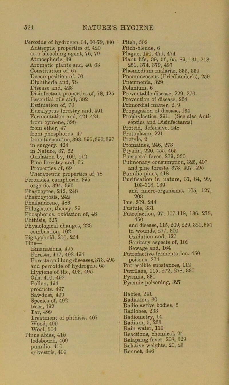 Peroxide of hydrogen, 34, 60-79,880 Antiseptic properties of, 420 as a bleaching agent, 76, 79 Atmospheric, 39 Aromatic plants and, 40, 63 Constitution of, 67 Decomposition of, 70 Diphtheria and, 78 Disease and, 423 Disinfectant properties of, 78, 425 Essential oils and, 382 Estimation of, 73 Eucalyptus forestry and, 491 Fermentation and, 421-424 from cymene, 398 from ether, 47 from phosphorus, 47 from turpentine, 393,395,896,397 in surgery, 424 in Nature, 37, 62 Oxidation by, 109, 112 Pine forestry and, 65 Properties of, 69 Therapeutic properties of, 78 Peroxides, camphoric, 895 organic, 394, 396 Phagocytes, 242, 248 Phagocytosis, 242 Phellandrene, 483 Phlogiston, theory, 29 Phosphorus, oxidation of, 48 Phthisis, 325 Physiological changes, 223 combustion, 102 Pig-typhoid, 210, 254 Pine— Emanations, 495 Forests, 477, 492-494 Forests and lung diseases, 373,495 and peroxide of hydrogen, 65 Hygiene of the, 493, 495 Oils, 410, 492 Pollen, 494 products, 497 Sawdust, 499 Species of, 492 trees, 492 Tar, 499 Treatment of phthisis, 407 Wood, 499 Wool, 504 Pinus abies, 410 ledebourii, 409 pumilio, 410 sylvestris, 409 Pitch, 502 Pitch-blende, 6 Plague, 190, 471, 474 Plant life, 39, 56, 65, 89, 131, 218, 261, 374, 379, 497 Plasmodium malari®, 833, 859 Pneumococcus (Friedliinder's), 259 Pneumonia, 329 Polanium, 6 Preventable disease, 229, 276 Prevention of disease, 264 ! Primordial matter, 2, 9 Propagation of disease, 134 Prophylactics, 291. (See also Anti- septics and Disinfectants) i Proteid, defensive, 248 Protoplasm, 221 1 Protyle, 2 Ptomaines, 246, 273 Ptyalin, 220, 455, 465 Puerperal fever, 279, 330 Pulmonary consumption, 325, 407 and pine forests, 373, 407, 495 Pumilio pines, 418 Purification in nature, 31, 84, 99, 103-118, 139 and micro-organisms, 105, 127, 203 Pus, 209, 244 Pustule, 331 ! Putrefaction, 97, 107-118, 136, 278, 450 j and disease, 115,209,229, 320,354 in wounds, 277, 300 Oxidation and, 127 Sanitary aspects of, 109 Sewage and, 164 Putrefactive fermentation, 450 poisons, 274 Putrescible substances, 112 Putrilage, 115, 272, 278, 330 Pyaemia, 330 ] Pyeemic poisoning, 327 Rabies, 241 | Radiation, 60 j Radio-active bodies, 6 j Radiobes, 233 Radiometry, 14 j Radium, 5, 233 Rain water, 119 i Reactions, chemical, 24 Relapsing fever, 208, 329 Relative weights, 20, 25 Rennet, 346