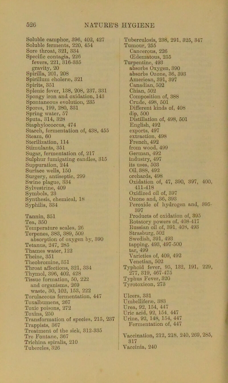 Soluble camphor, 396, 402, 427 Soluble ferments, 220, 454 Sore throat, 321, 334 Specific contagia, 226 fevers, 221, 316-335 gravity, 20 Spirilla, 201, 208 Spirillum cholera, 321 Spirits, 351 Splenic fever, 138, 208, 237, 331 Spongy iron and oxidation, 143 Spontaneous evolution, 235 Spores, 199, 280, 331 Spring water, 57 Sputa, 314, 328 Staphylococcus, 474 Starch, fermentation of, 438, 455 Steam, 60 Sterilization, 114 Stimulants, 351 Sugar, fermentation of, 217 Sulphur fumigating candles, 315 Suppuration, 244 Surface wells, 150 Surgery, antiseptic, 299 Swine plague, 334 Sylvestrine, 409 Symbols, 23 Synthesis, chemical, 18 Syphilis, 334 Tannin, 351 Tea, 350 Temperature scales, 26 Terpenes, 383, 389, 509 absorption of oxygen by, 390 Tetanus, 247, 285 Thames water, 122 Theine, 351 Theobromine, 351 Throat affections, 321, 334 Thymol, 396, 402, 428 Tissue formation, 50, 222 and organisms, 269 waste, 30, 102, 153, 222 Torulaceous fermentation, 447 Toxalbumens, 267 Toxic poisons, 272 Toxins, 250 Transformation of species, 215, 237 Trappists, 367 Treatment of the sick, 312-335 Tre Fontane, 367 Trichina spiralis, 210 Tubercles, 326 Tuberculosis, 238, 291, 325, 347 Tumour, 255 Cancerous, 226 (Edematous, 255 Turpentine, 493 absorbs Oxygen, 390 absorbs Ozone, 36, 393 American, 391, 397 Canadian, 502 Chian, 502 Composition of, 388 Crude, 498, 501 Different kinds of, 408 dip, 500 Distillation of, 498, 501 English, 492 exports, 497 extraction, 498 French, 492 from wood, 499 German, 492 industry, 497 its uses, 503 Oil. 388, 492 orchards, 498 Oxidation of, 47, 390, 397, 400. 411-418 Oxidized oil of, 397 Ozone and, 36, 393 Peroxide of hydrogen and, 395- 397 Products of oxidation of, 395 Rotatory powers of, 408-417 Russian oil of, 391, 408, 493 Strasburg, 502 Swedish, 391, 493 tapping, 493, 497-500 tar, 499 Varieties of, 409, 492 Venetian, 502 Typhoid fever, 95, 132, 191, 229, '277, 319, 467-475 Typhus Fever, 320 Tyrotoxieon, 273 Ulcers, 331 Umbellifera, 383 Urea, 92, 154, 447 Uric acid, 92, 154. 447 Urine, 92, 148, 154, 447 Fermentation of, 447 Vaccination, 212, 218, 240,269, 285, 317 Vaccinia, 240