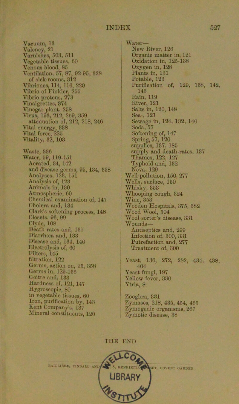 Vacuum, 13 Valency, 21 Varnishes, 503, 511 Vegetable tissues, 60 Venous blood, 85 Ventilation, 57, 87, 92-95, 328 of sick-rooms, 312 Vibriones, 114, 116, 220 Vibrio of Finkler, 255 Vibrio proteus, 273 Vinaigrettes, 374 Vinegar plant, 258 Virus, 193, 212, 269, 359 attenuation of, 212, 218, 246 Vital energy, 338 Vital force, 225 Vitality, 32, 103 Waste, 836 Water, 59, 119-151 Aerated, 34, 142 and disease germs, 95, 134, 358 Analyses, 123, 151 Analysis of, 123 Animals in, 130 Atmospheric, 60 Chemical examination of, 147 Cholera and, 134 Clark’s softening process, 148 Closets, 96, 99 Clyde, 108 Death rates and, 137 Diarrhoea and, 133 Disease and, 134, 140 Electrolysis of, 60 Filters, 145 filtration, 122 Germs, action on, 95, 358 Germs in, 129-136 Goitre and, 133 Hardness of, 121,147 Hygroscopic, 80 in vegetable tissues, 60 Iron, purification by, 143 Kent Company’s, 137 Mineral constituents, 120 Water— New River, 126 Organic matter in, 121 Oxidation in, 125-138 j Oxygen in, 128 Plants in, 131 Potable, 123 J Purification of, 129, 138, 142, 143 Eain, 119 River, 121 Salts in, 120, 148 Sea-, 121 Sewage in, 124, 132, 140 Soda,57 Softening of, 147 Spring, 57, 120 supplies, 137, 185 supply and death-rates, 137 Thames, 122, 127 Typhoid and, 132 Neva, 129 Well-pollution, 150, 277 Wells, surface, 150 Whiskj', 353 Whooping-cough, 324 Wine, 353 Wooden Hospitals, 375, 382 Wood Wool, 504 Wool-sorter’s disease, 331 t Wounds— Antiseptics and, 299 Infection of, 300, 331 Putrefaction and, 277 Treatment of, 300 Yeast, 136, 272, 282, 434, 438. 404 Yeast fungi, 197 Yellow fever, 330 Ytria, 8 Zoogloea, 331 Zymases, 218, 435, 454, 465 Zymogenic organisms, 267 Zymotic disease, 38 THE END BAILLIERE, TINDALL AND,